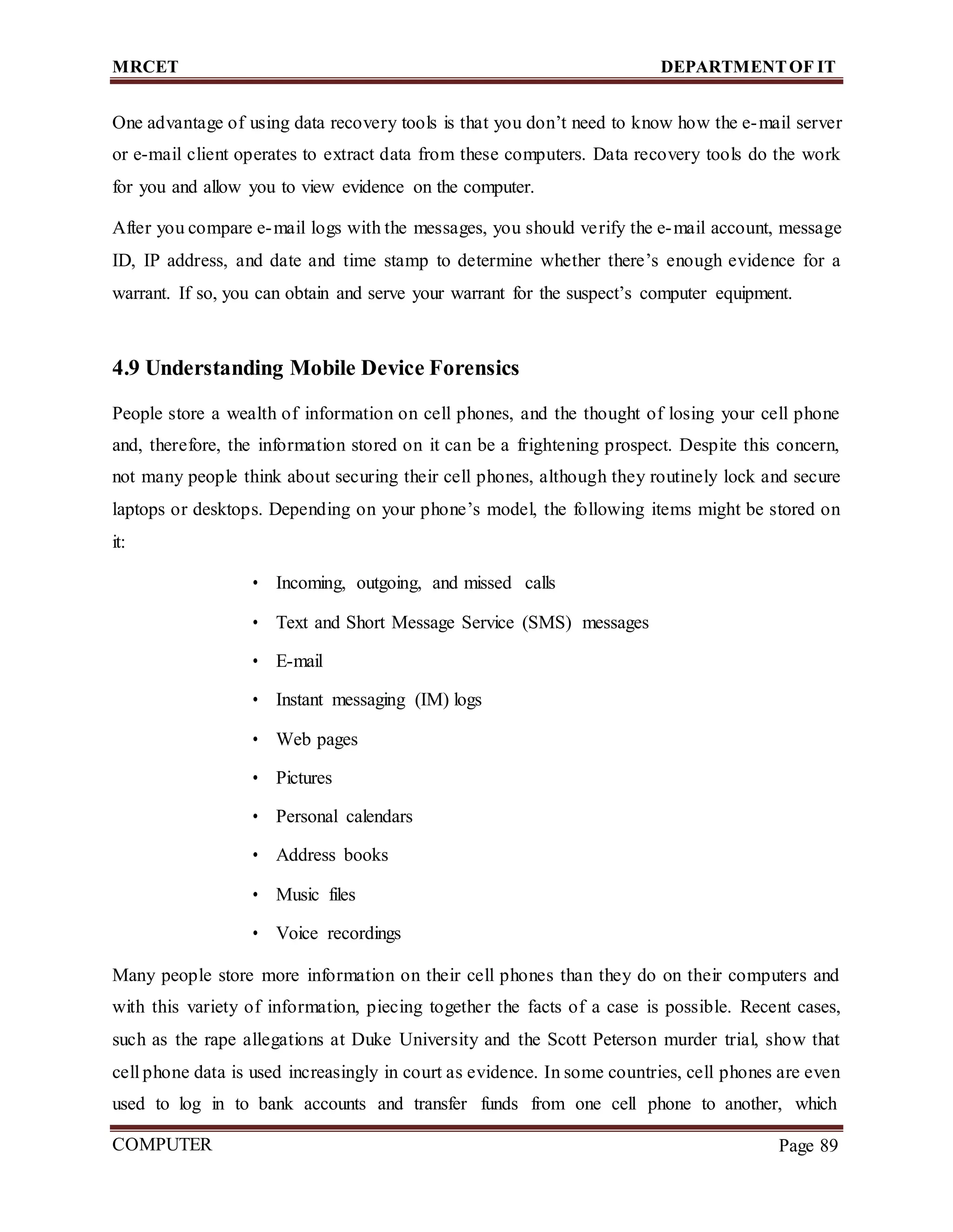 MRCET DEPARTMENTOF IT
COMPUTER
FORENSICS
Page 89
One advantage of using data recovery tools is that you don’t need to know how the e-mail server
or e-mail client operates to extract data from these computers. Data recovery tools do the work
for you and allow you to view evidence on the computer.
After you compare e-mail logs with the messages, you should verify the e-mail account, message
ID, IP address, and date and time stamp to determine whether there’s enough evidence for a
warrant. If so, you can obtain and serve your warrant for the suspect’s computer equipment.
4.9 Understanding Mobile Device Forensics
People store a wealth of information on cell phones, and the thought of losing your cell phone
and, therefore, the information stored on it can be a frightening prospect. Despite this concern,
not many people think about securing their cell phones, although they routinely lock and secure
laptops or desktops. Depending on your phone’s model, the following items might be stored on
it:
• Incoming, outgoing, and missed calls
• Text and Short Message Service (SMS) messages
• E-mail
• Instant messaging (IM) logs
• Web pages
• Pictures
• Personal calendars
• Address books
• Music files
• Voice recordings
Many people store more information on their cell phones than they do on their computers and
with this variety of information, piecing together the facts of a case is possible. Recent cases,
such as the rape allegations at Duke University and the Scott Peterson murder trial, show that
cell phone data is used increasingly in court as evidence. In some countries, cell phones are even
used to log in to bank accounts and transfer funds from one cell phone to another, which
 