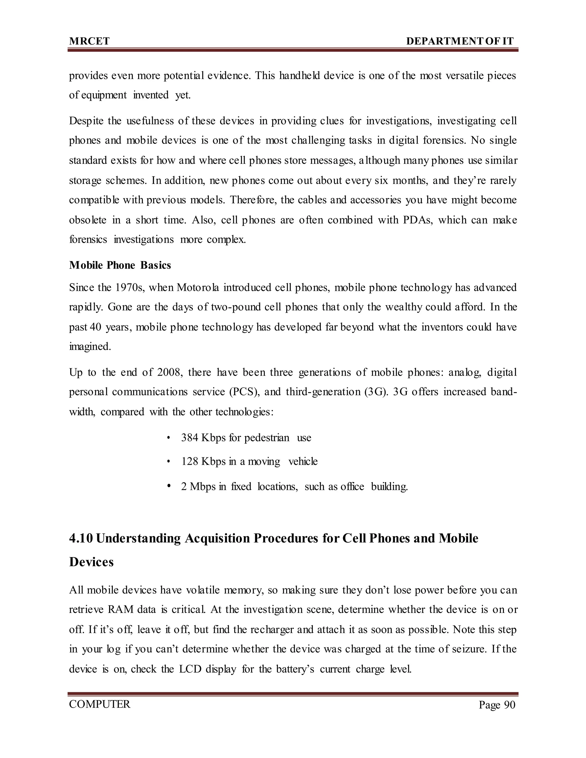 MRCET DEPARTMENTOF IT
COMPUTER
FORENSICS
Page 90
provides even more potential evidence. This handheld device is one of the most versatile pieces
of equipment invented yet.
Despite the usefulness of these devices in providing clues for investigations, investigating cell
phones and mobile devices is one of the most challenging tasks in digital forensics. No single
standard exists for how and where cell phones store messages, although many phones use similar
storage schemes. In addition, new phones come out about every six months, and they’re rarely
compatible with previous models. Therefore, the cables and accessories you have might become
obsolete in a short time. Also, cell phones are often combined with PDAs, which can make
forensics investigations more complex.
Mobile Phone Basics
Since the 1970s, when Motorola introduced cell phones, mobile phone technology has advanced
rapidly. Gone are the days of two-pound cell phones that only the wealthy could afford. In the
past 40 years, mobile phone technology has developed far beyond what the inventors could have
imagined.
Up to the end of 2008, there have been three generations of mobile phones: analog, digital
personal communications service (PCS), and third-generation (3G). 3G offers increased band-
width, compared with the other technologies:
• 384 Kbps for pedestrian use
• 128 Kbps in a moving vehicle
• 2 Mbps in fixed locations, such as office building.
4.10 Understanding Acquisition Procedures for Cell Phones and Mobile
Devices
All mobile devices have volatile memory, so making sure they don’t lose power before you can
retrieve RAM data is critical. At the investigation scene, determine whether the device is on or
off. If it’s off, leave it off, but find the recharger and attach it as soon as possible. Note this step
in your log if you can’t determine whether the device was charged at the time of seizure. If the
device is on, check the LCD display for the battery’s current charge level.
 