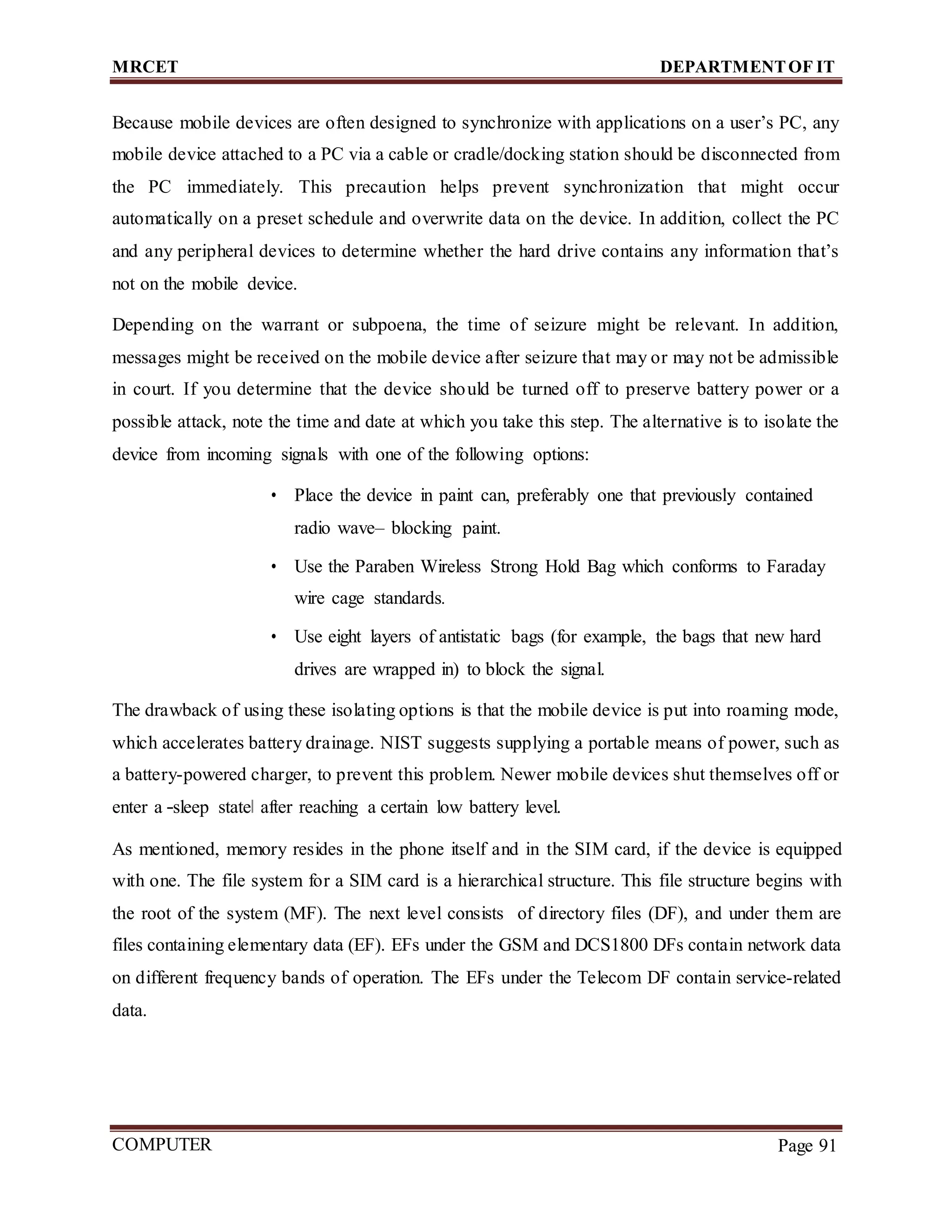 MRCET DEPARTMENTOF IT
COMPUTER
FORENSICS
Page 91
Because mobile devices are often designed to synchronize with applications on a user’s PC, any
mobile device attached to a PC via a cable or cradle/docking station should be disconnected from
the PC immediately. This precaution helps prevent synchronization that might occur
automatically on a preset schedule and overwrite data on the device. In addition, collect the PC
and any peripheral devices to determine whether the hard drive contains any information that’s
not on the mobile device.
Depending on the warrant or subpoena, the time of seizure might be relevant. In addition,
messages might be received on the mobile device after seizure that may or may not be admissible
in court. If you determine that the device should be turned off to preserve battery power or a
possible attack, note the time and date at which you take this step. The alternative is to isolate the
device from incoming signals with one of the following options:
• Place the device in paint can, preferably one that previously contained
radio wave– blocking paint.
• Use the Paraben Wireless Strong Hold Bag which conforms to Faraday
wire cage standards.
• Use eight layers of antistatic bags (for example, the bags that new hard
drives are wrapped in) to block the signal.
The drawback of using these isolating options is that the mobile device is put into roaming mode,
which accelerates battery drainage. NIST suggests supplying a portable means of power, such as
a battery-powered charger, to prevent this problem. Newer mobile devices shut themselves off or
enter a ―sleep state‖ after reaching a certain low battery level.
As mentioned, memory resides in the phone itself and in the SIM card, if the device is equipped
with one. The file system for a SIM card is a hierarchical structure. This file structure begins with
the root of the system (MF). The next level consists of directory files (DF), and under them are
files containing elementary data (EF). EFs under the GSM and DCS1800 DFs contain network data
on different frequency bands of operation. The EFs under the Telecom DF contain service-related
data.
 