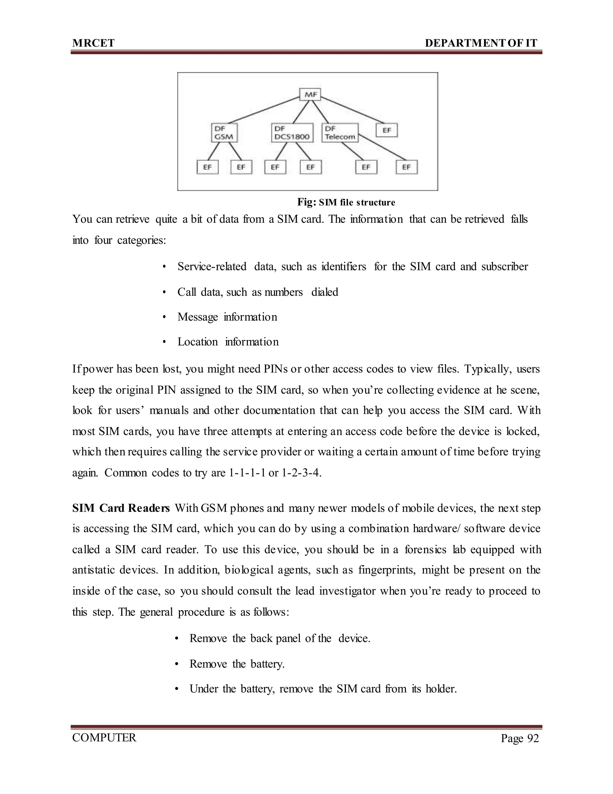 MRCET DEPARTMENTOF IT
COMPUTER
FORENSICS
Page 92
Fig: SIM file structure
You can retrieve quite a bit of data from a SIM card. The information that can be retrieved falls
into four categories:
• Service-related data, such as identifiers for the SIM card and subscriber
• Call data, such as numbers dialed
• Message information
• Location information
If power has been lost, you might need PINs or other access codes to view files. Typically, users
keep the original PIN assigned to the SIM card, so when you’re collecting evidence at he scene,
look for users’ manuals and other documentation that can help you access the SIM card. With
most SIM cards, you have three attempts at entering an access code before the device is locked,
which then requires calling the service provider or waiting a certain amount of time before trying
again. Common codes to try are 1-1-1-1 or 1-2-3-4.
SIM Card Readers With GSM phones and many newer models of mobile devices, the next step
is accessing the SIM card, which you can do by using a combination hardware/ software device
called a SIM card reader. To use this device, you should be in a forensics lab equipped with
antistatic devices. In addition, biological agents, such as fingerprints, might be present on the
inside of the case, so you should consult the lead investigator when you’re ready to proceed to
this step. The general procedure is as follows:
• Remove the back panel of the device.
• Remove the battery.
• Under the battery, remove the SIM card from its holder.
 