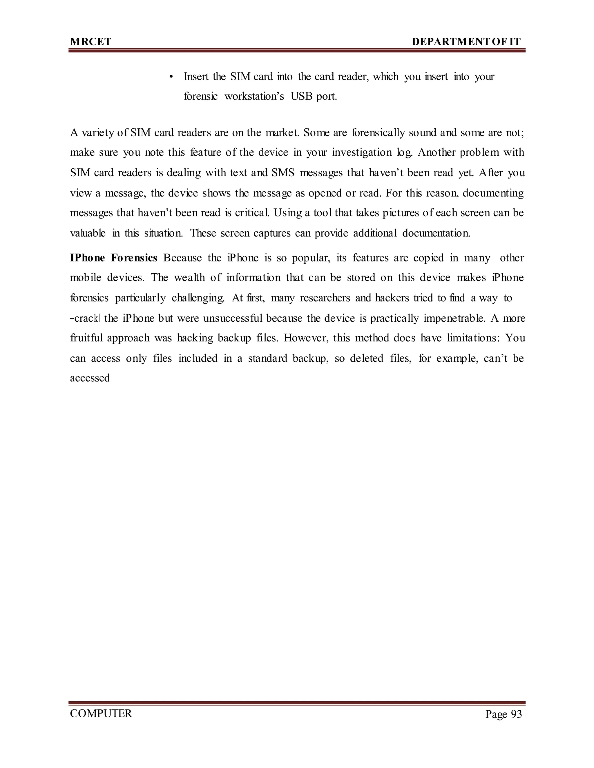 MRCET DEPARTMENTOF IT
COMPUTER
FORENSICS
Page 93
• Insert the SIM card into the card reader, which you insert into your
forensic workstation’s USB port.
A variety of SIM card readers are on the market. Some are forensically sound and some are not;
make sure you note this feature of the device in your investigation log. Another problem with
SIM card readers is dealing with text and SMS messages that haven’t been read yet. After you
view a message, the device shows the message as opened or read. For this reason, documenting
messages that haven’t been read is critical. Using a tool that takes pictures of each screen can be
valuable in this situation. These screen captures can provide additional documentation.
IPhone Forensics Because the iPhone is so popular, its features are copied in many other
mobile devices. The wealth of information that can be stored on this device makes iPhone
forensics particularly challenging. At first, many researchers and hackers tried to find a way to
―crack‖ the iPhone but were unsuccessful because the device is practically impenetrable. A more
fruitful approach was hacking backup files. However, this method does have limitations: You
can access only files included in a standard backup, so deleted files, for example, can’t be
accessed
 