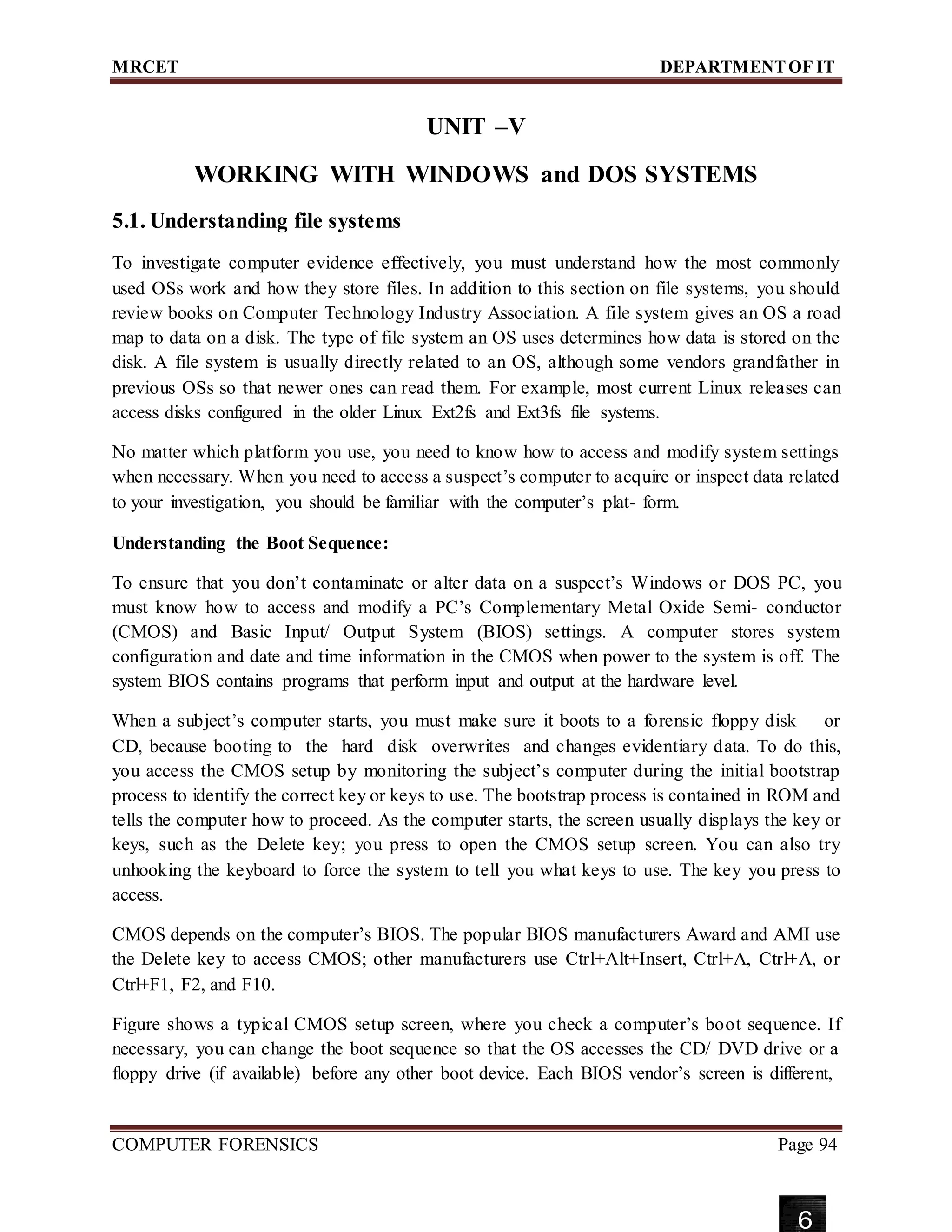 MRCET DEPARTMENTOF IT
UNIT –V
WORKING WITH WINDOWS and DOS SYSTEMS
5.1. Understanding file systems
To investigate computer evidence effectively, you must understand how the most commonly
used OSs work and how they store files. In addition to this section on file systems, you should
review books on Computer Technology Industry Association. A file system gives an OS a road
map to data on a disk. The type of file system an OS uses determines how data is stored on the
disk. A file system is usually directly related to an OS, although some vendors grandfather in
previous OSs so that newer ones can read them. For example, most current Linux releases can
access disks configured in the older Linux Ext2fs and Ext3fs file systems.
No matter which platform you use, you need to know how to access and modify system settings
when necessary. When you need to access a suspect’s computer to acquire or inspect data related
to your investigation, you should be familiar with the computer’s plat- form.
Understanding the Boot Sequence:
To ensure that you don’t contaminate or alter data on a suspect’s Windows or DOS PC, you
must know how to access and modify a PC’s Complementary Metal Oxide Semi- conductor
(CMOS) and Basic Input/ Output System (BIOS) settings. A computer stores system
configuration and date and time information in the CMOS when power to the system is off. The
system BIOS contains programs that perform input and output at the hardware level.
When a subject’s computer starts, you must make sure it boots to a forensic floppy disk or
CD, because booting to the hard disk overwrites and changes evidentiary data. To do this,
you access the CMOS setup by monitoring the subject’s computer during the initial bootstrap
process to identify the correct key or keys to use. The bootstrap process is contained in ROM and
tells the computer how to proceed. As the computer starts, the screen usually displays the key or
keys, such as the Delete key; you press to open the CMOS setup screen. You can also try
unhooking the keyboard to force the system to tell you what keys to use. The key you press to
access.
CMOS depends on the computer’s BIOS. The popular BIOS manufacturers Award and AMI use
the Delete key to access CMOS; other manufacturers use Ctrl+Alt+Insert, Ctrl+A, Ctrl+A, or
Ctrl+F1, F2, and F10.
Figure shows a typical CMOS setup screen, where you check a computer’s boot sequence. If
necessary, you can change the boot sequence so that the OS accesses the CD/ DVD drive or a
floppy drive (if available) before any other boot device. Each BIOS vendor’s screen is different,
COMPUTER FORENSICS Page 94
6
 