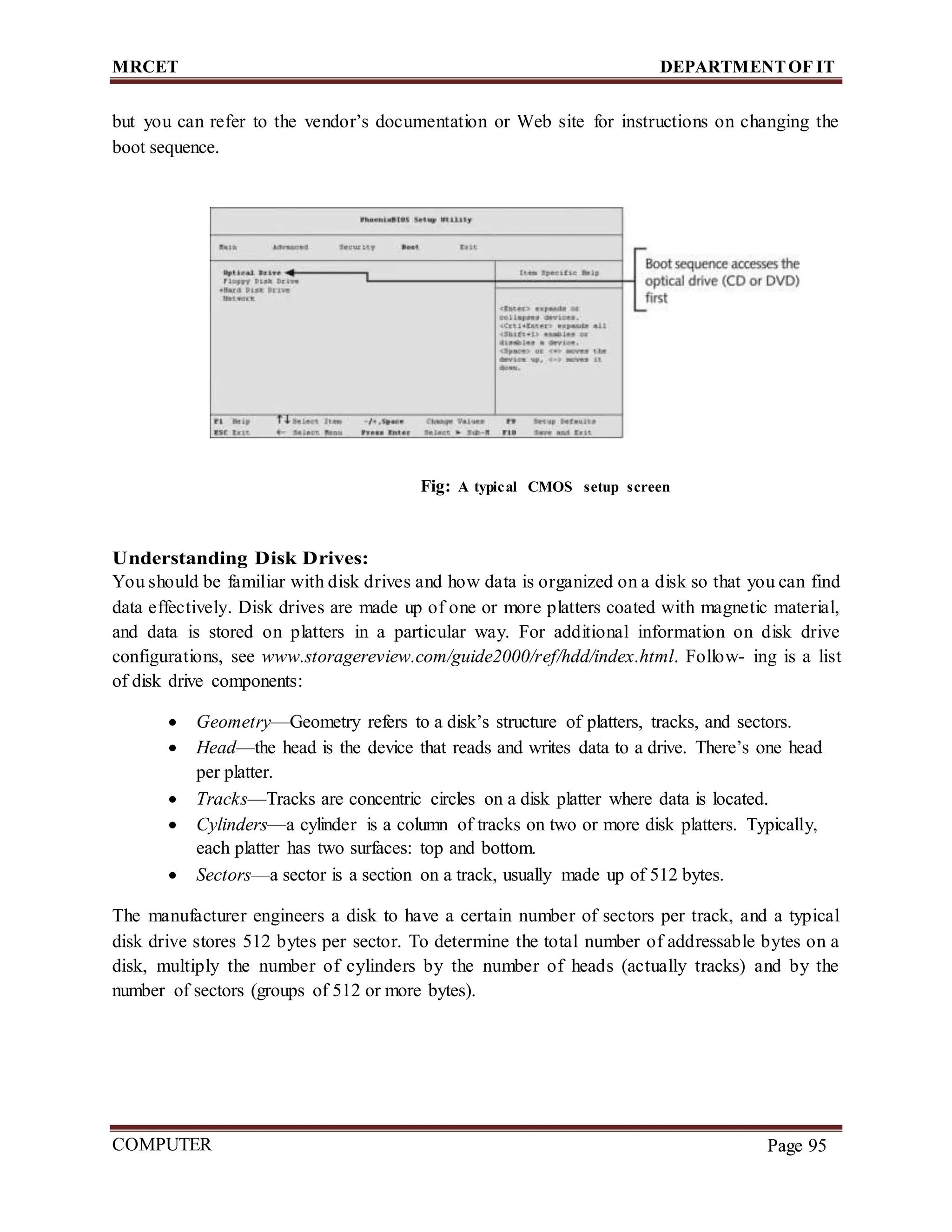 MRCET DEPARTMENTOF IT
COMPUTER
FORENSICS
Page 95
but you can refer to the vendor’s documentation or Web site for instructions on changing the
boot sequence.
Fig: A typical CMOS setup screen
Understanding Disk Drives:
You should be familiar with disk drives and how data is organized on a disk so that you can find
data effectively. Disk drives are made up of one or more platters coated with magnetic material,
and data is stored on platters in a particular way. For additional information on disk drive
configurations, see www.storagereview.com/guide2000/ref/hdd/index.html. Follow- ing is a list
of disk drive components:
 Geometry—Geometry refers to a disk’s structure of platters, tracks, and sectors.
 Head—the head is the device that reads and writes data to a drive. There’s one head
per platter.
 Tracks—Tracks are concentric circles on a disk platter where data is located.
 Cylinders—a cylinder is a column of tracks on two or more disk platters. Typically,
each platter has two surfaces: top and bottom.
 Sectors—a sector is a section on a track, usually made up of 512 bytes.
The manufacturer engineers a disk to have a certain number of sectors per track, and a typical
disk drive stores 512 bytes per sector. To determine the total number of addressable bytes on a
disk, multiply the number of cylinders by the number of heads (actually tracks) and by the
number of sectors (groups of 512 or more bytes).
 
