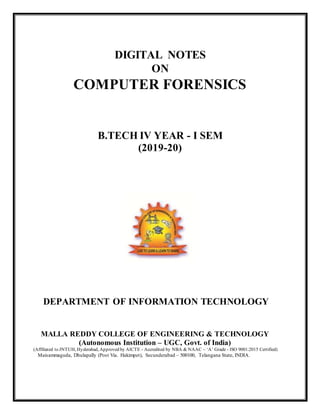 DIGITAL NOTES
ON
COMPUTER FORENSICS
B.TECH IV YEAR - I SEM
(2019-20)
DEPARTMENT OF INFORMATION TECHNOLOGY
MALLA REDDY COLLEGE OF ENGINEERING & TECHNOLOGY
(Autonomous Institution – UGC, Govt. of India)
(Affiliated to JNTUH, Hyderabad, Approved by AICTE - Accredited by NBA & NAAC – ‘A’ Grade - ISO 9001:2015 Certified)
Maisammaguda, Dhulapally (Post Via. Hakimpet), Secunderabad – 500100, Telangana State, INDIA.
 