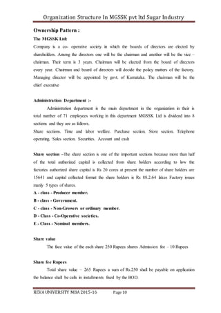 Organization Structure In MGSSK pvt ltd Sugar Industry
REVA UNIVERSITY MBA 2015-16 Page 10
Ownership Pattern :
The MGSSK Ltd:
Company is a co- operative society in which the boards of directors are elected by
shareholders. Among the directors one will be the chairman and another will be the vice –
chairman. Their term is 3 years. Chairman will be elected from the board of directors
every year. Chairman and board of directors will decide the policy matters of the factory.
Managing director will be appointed by govt. of Karnataka. The chairman will be the
chief executive
Administration Department :-
Administration department is the main department in the organization in their is
total number of 71 employees working in this department MGSSK Ltd is dividend into 8
sections and they are as fallows.
Share sections. Time and labor welfare. Purchase section. Store section. Telephone
operating. Sales section. Securities. Account and cash
Share section –The share section is one of the important sections because more than half
of the total authorized capital is collected from share holders according to low the
factories authorized share capital is Rs 20 cores at present the number of share holders are
15641 and capital collected format the share holders is Rs 88.2.64 lakes Factory issues
manly 5 types of shares.
A - class - Producer member.
B - class - Government.
C - class - Non-Growers or ordinary member.
D - Class - Co-Operative societies.
E - Class - Nominal members.
Share value
The face value of the each share 250 Rupees shares Admission fee – 10 Rupees
Share fee Rupees
Total share value – 265 Rupees a sum of Rs.250 shall be payable on application
the balance shall be calls in installments fixed by the BOD.
 