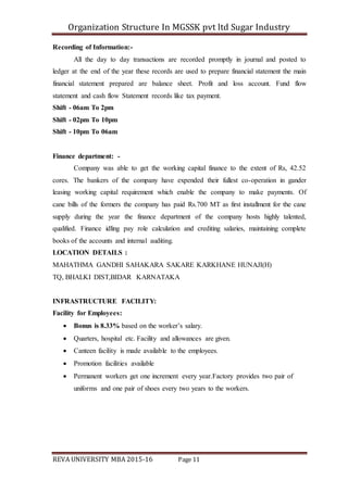 Organization Structure In MGSSK pvt ltd Sugar Industry
REVA UNIVERSITY MBA 2015-16 Page 11
Recording of Information:-
All the day to day transactions are recorded promptly in journal and posted to
ledger at the end of the year these records are used to prepare financial statement the main
financial statement prepared are balance sheet. Profit and loss account. Fund flow
statement and cash flow Statement records like tax payment.
Shift - 06am To 2pm
Shift - 02pm To 10pm
Shift - 10pm To 06am
Finance department: -
Company was able to get the working capital finance to the extent of Rs, 42.52
cores. The bankers of the company have expended their fullest co-operation in gander
leasing working capital requirement which enable the company to make payments. Of
cane bills of the formers the company has paid Rs.700 MT as first installment for the cane
supply during the year the finance department of the company hosts highly talented,
qualified. Finance idling pay role calculation and crediting salaries, maintaining complete
books of the accounts and internal auditing.
LOCATION DETAILS :
MAHATHMA GANDHI SAHAKARA SAKARE KARKHANE HUNAJI(H)
TQ, BHALKI DIST,BIDAR KARNATAKA
INFRASTRUCTURE FACILITY:
Facility for Employees:
 Bonus is 8.33% based on the worker’s salary.
 Quarters, hospital etc. Facility and allowances are given.
 Canteen facility is made available to the employees.
 Promotion facilities available
 Permanent workers get one increment every year.Factory provides two pair of
uniforms and one pair of shoes every two years to the workers.
 