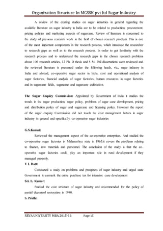 Organization Structure In MGSSK pvt ltd Sugar Industry
REVA UNIVERSITY MBA 2015-16 Page 15
A review of the existing studies on sugar industries in general regarding the
available literature on sugar industry in India are to be related to production, procurement,
pricing policies and marketing aspects of sugarcane. Review of literature is concerned to
the study of previous research work in the field of chosen research problem. This is one
of the most important components in the research process, which introduce the researcher
to research gaps as well as to the research process. In order to get familiarity with the
research process and to understand the research gaps in the chosen research problems
about 100 research articles, 12 Ph. D thesis and 5 M. Phil dissertations were reviewed and
the reviewed literature is presented under the following heads, viz., sugar industry in
India and abroad, co-operative sugar sector in India, cost and operational analysis of
sugar factories, financial analysis of sugar factories, human resources in sugar factories
and in sugarcane fields, sugarcane and sugarcane cultivation.
The Sugar Enquiry Commission: Appointed by Government of India it studies the
trends in the sugar production, sugar policy, problems of sugar cane development, pricing
and distribution policy of sugar and sugarcane and licensing policy. However the report
of the sugar enquiry Commission did not touch the cost management factors in sugar
industry in general and specifically co-operative sugar industries
G.S.Kamat:
Reviewed the management aspect of the co-operative enterprises. And studied the
co-operative sugar factories in Maharashtra state in 1965.it covers the problems relating
to finance, raw materials and personnel. The conclusion of the study is that the co-
operative sugar factories could play an important role in rural development if they
managed properly.
V L Dutt:
Conducted a study on problems and prospects of sugar industry and urged state
Government to earmark the entire purchase tax for intensive cane development
Sri. L. Kumar:
Studied the cost structure of sugar industry and recommended for the policy of
partial decontrol restoration in 1980.
S. Pruthi:
 
