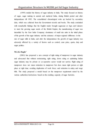 Organization Structure In MGSSK pvt ltd Sugar Industry
REVA UNIVERSITY MBA 2015-16 Page 16
(1995) studied the history of sugar industry in India. The study focused on history
of sugar, sugar making in ancient and medieval India, during British period and after
independence till 1992. The consolidated chronological write up backed by secondary
data, which was collected from the Government records and books. The study concluded
with remarkable findings that the English trader brought sugarcane at Agra and Luknow
to meet the growing sugar needs of the British Empire; the manufacturing of sugar was
intensified by the East India Company; dominance of small size units in the initial phase
of the growth of the sugar industry and the existence of major regional difference in the
size of sugar mills in India; and after the independence the growth of sugar industry was
adversely affected by a variety of factors such as control, cane price, quota, duty and
sugar politics.
M.L.K. Dagde"
(2001) has proposed a new concept of right sizing of manpower in sugar industry
and advocated that without restructuring, right sizing, down sizing or optimising Indian
sugar industry may be private or co-operative sector would not survive. Right sizing of
manpower does not mean reduction in manpower but does mean right person at right
place at right time; avoiding duplication of work force; and reduction in salary and wage
bills. The study proposed a model based on the manpower requirement stated by the
various authorities/institutions based on the crushing capacity of sugar factories.
 