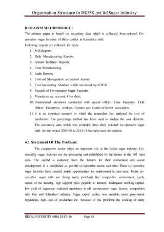 Organization Structure In MGSSK pvt ltd Sugar Industry
REVA UNIVERSITY MBA 2015-16 Page 18
RESEARCH METHODOLOGY :
The present paper is based on secondary data which is collected from selected Co-
operative sugar factories of Bidar district in Karnataka state.
Following reports are collected for study.
1. MIS Reports
2. Daily Manufacturing Reports.
3. Annual Technical Reports.
4. Cane Manufacturing.
5. Audit Reports.
6. Cost and Management accountant Journal.
7. Cost Accounting Standard which are issued by ICWAI
8. Records of Co-operative Sugar Factories
9. Manufacturing account, Cost sheet.
10. Unstructured interviews conducted with special officer, Cane Inspector, Field
Officer, Executives, workers, Farmers and Leader of farmer association.
11. It is an empirical research in which the researcher has analyzed the cost of
production. The percentage method has been used to analyze the cost elements.
The secondary data which was compiled from three selected co-operative sugar
mills for the period 2005-06 to 2014-15 has been used for analysis.
4.1 Statement Of The Problem:
The cooperative sector plays an important role in the Indian sugar industry. Co-
operative sugar factories are the processing unit established by the farmer in the 103 rural
area. The capital is collected from the farmers for their economical and social
development. It is established as per the co-operative norms and rules. These co-operative
sugar factories have created ample opportunities for employment in rural area. Today co-
operative sugar mills are facing many problems like competitive environment, cyclic
nature of the industry, high support price payable to farmers, inadequate working capital,
low yield of sugarcane outdated machinery in old co-operative sugar factory, competition
with Gur and Khandsari industry. Sugar export policy was unstable, more government
regulations, high cost of production etc. because of this problems the working of many
 