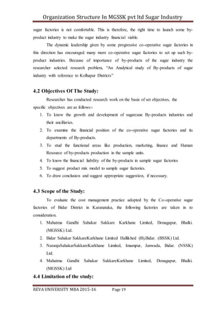 Organization Structure In MGSSK pvt ltd Sugar Industry
REVA UNIVERSITY MBA 2015-16 Page 19
sugar factories is not comfortable. This is therefore, the right time to launch some by-
product industry to make the sugar industry financial viable.
The dynamic leadership given by some progressive co-operative sugar factories in
this direction has encouraged many more co-operative sugar factories to set up such by-
product industries. Because of importance of by-products of the sugar industry the
researcher selected research problem, “An Analytical study of By-products of sugar
industry with reference to Kolhapur Districts”
4.2 Objectives Of The Study:
Researcher has conducted research work on the basis of set objectives, the
specific objectives are as follows:-
1. To know the growth and development of sugarcane By-products industries and
their ancillaries.
2. To examine the financial position of the co-operative sugar factories and its
departments of By-products.
3. To stud the functional areas like production, marketing, finance and Human
Resource of by-products production in the sample units.
4. To know the financial liability of the by-products in sample sugar factories
5. To suggest product mix model to sample sugar factories.
6. To draw conclusion and suggest appropriate suggestion, if necessary.
4.3 Scope of the Study:
To evaluate the cost management practice adopted by the Co-operative sugar
factories of Bidar District in Karanataka, the following factories are taken in to
consideration.
1. Mahatma Gandhi Sahakar Sakkare Karkhane Limited, Donagapur, Bhalki.
(MGSSK) Ltd.
2. Bidar Sahakar SakkareKarkhane Limited Hallikhed (B),Bidar. (BSSK) Ltd.
3. NaranjaSahakarSakkareKarkhane Limited, Imampur, Janwada, Bidar. (NSSK)
Ltd.
4. Mahatma Gandhi Sahakar SakkareKarkhane Limited, Donagapur, Bhalki.
(MGSSK) Ltd
4.4 Limitation of the study:
 