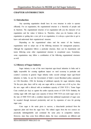 Organization Structure In MGSSK pvt ltd Sugar Industry
REVA UNIVERSITY MBA 2015-16 Page 2
CHAPTER 1:INTRODUCTION
1.1 Introduction
Any operating organization should have its own structure in order to operate
efficiently. For an organization, the organizational structure is a hierarchy of people and
its functions. The organizational structure of an organization tells you the character of an
organization and the values it believes in. Therefore, when you do business with an
organization or getting into a new job in an organization, it is always a great idea to get to
know and understand their organizational structure.
Depending on the organizational values and the nature of the business,
organizations tend to adopt one of the following structures for management purposes.
Although the organization follows a particular structure, there can be departments and
teams following some other organizational structure in exceptional cases. Sometimes,
some organizations may follow a combination of the following organizational structures
as well.
1.2 History of Sugar Industry
Sugar industry is one of the most important agro-based industries in India and is
highly responsible for creating significant impact on rural economy in particular and
country’s economy in general. Sugar industry ranks second amongst major agro-based
industries in India. As per the Government of India’s recent liberalised policy announced
on 12th December, 1986 for licensing of additional capacity for sugar industries during
7th five-year plan, there will be only one sugar mill in a circular area of 40 sq km. Also
the new sugar mill is allowed with an installation capacity of 2500 TCD ( Tonne Sugar
Cane crushed per day) as against the earlier capacity norms of 1250 TCD. Similarly, the
existing sugar mills with sugar cane capacity of about 3500 TCD can crush sugar cane to
the tune of 5000 TCD with a condition imposed that additional requirement of sugar cane
be acquired through increased productivity and not by expansion of area for growing
sugar cane.
Cane sugar is the name given to sucrose, a disaccharide produced from the
sugarcane plant and from the sugar beet. The refined sugars from the two sources are
practically indistinguishable and command the same price in competitive markets.
However, since they come from different plants, the trace constituents are different and
 