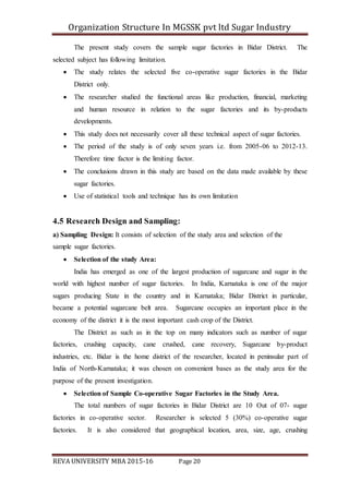 Organization Structure In MGSSK pvt ltd Sugar Industry
REVA UNIVERSITY MBA 2015-16 Page 20
The present study covers the sample sugar factories in Bidar District. The
selected subject has following limitation.
 The study relates the selected five co-operative sugar factories in the Bidar
District only.
 The researcher studied the functional areas like production, financial, marketing
and human resource in relation to the sugar factories and its by-products
developments.
 This study does not necessarily cover all these technical aspect of sugar factories.
 The period of the study is of only seven years i.e. from 2005-06 to 2012-13.
Therefore time factor is the limiting factor.
 The conclusions drawn in this study are based on the data made available by these
sugar factories.
 Use of statistical tools and technique has its own limitation
4.5 Research Design and Sampling:
a) Sampling Design: It consists of selection of the study area and selection of the
sample sugar factories.
 Selection of the study Area:
India has emerged as one of the largest production of sugarcane and sugar in the
world with highest number of sugar factories. In India, Karnataka is one of the major
sugars producing State in the country and in Karnataka; Bidar District in particular,
became a potential sugarcane belt area. Sugarcane occupies an important place in the
economy of the district it is the most important cash crop of the District.
The District as such as in the top on many indicators such as number of sugar
factories, crushing capacity, cane crushed, cane recovery, Sugarcane by-product
industries, etc. Bidar is the home district of the researcher, located in peninsular part of
India of North-Karnataka; it was chosen on convenient bases as the study area for the
purpose of the present investigation.
 Selection of Sample Co-operative Sugar Factories in the Study Area.
The total numbers of sugar factories in Bidar District are 10 Out of 07- sugar
factories in co-operative sector. Researcher is selected 5 (30%) co-operative sugar
factories. It is also considered that geographical location, area, size, age, crushing
 