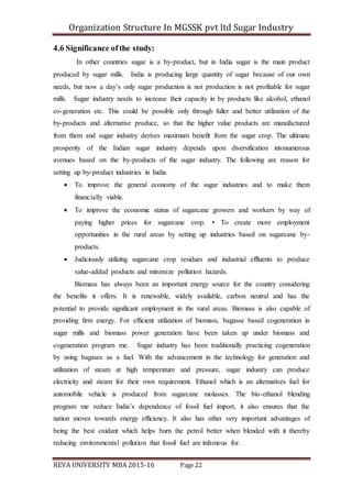 Organization Structure In MGSSK pvt ltd Sugar Industry
REVA UNIVERSITY MBA 2015-16 Page 22
4.6 Significance ofthe study:
In other countries sugar is a by-product, but in India sugar is the main product
produced by sugar mills. India is producing large quantity of sugar because of our own
needs, but now a day’s only sugar production is not production is not profitable for sugar
mills. Sugar industry needs to increase their capacity in by products like alcohol, ethanol
co-generation etc. This could be possible only through fuller and better utilization of the
by-products and alternative produce, so that the higher value products are manufactured
from them and sugar industry derives maximum benefit from the sugar crop. The ultimate
prosperity of the Indian sugar industry depends upon diversification intonumerous
avenues based on the by-products of the sugar industry. The following are reason for
setting up by-product industries in India.
 To improve the general economy of the sugar industries and to make them
financially viable.
 To improve the economic status of sugarcane growers and workers by way of
paying higher prices for sugarcane crop. • To create more employment
opportunities in the rural areas by setting up industries based on sugarcane by-
products.
 Judiciously utilizing sugarcane crop residues and industrial effluents to produce
value-added products and minimize pollution hazards.
Biomass has always been an important energy source for the country considering
the benefits it offers. It is renewable, widely available, carbon neutral and has the
potential to provide significant employment in the rural areas. Biomass is also capable of
providing firm energy. For efficient utilization of biomass, bagasse based cogeneration in
sugar mills and biomass power generation have been taken up under biomass and
cogeneration program me. Sugar industry has been traditionally practicing cogeneration
by using bagases as a fuel. With the advancement in the technology for generation and
utilization of steam at high temperature and pressure, sugar industry can produce
electricity and steam for their own requirement. Ethanol which is an alternatives fuel for
automobile vehicle is produced from sugarcane molasses. The bio-ethanol blending
program me reduce India’s dependence of fossil fuel import, it also ensures that the
nation moves towards energy efficiency. It also has other very important advantages of
being the best oxidant which helps burn the petrol better when blended with it thereby
reducing environmental pollution that fossil fuel are infamous for.
 