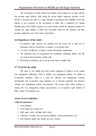 Organization Structure In MGSSK pvt ltd Sugar Industry
REVA UNIVERSITY MBA 2015-16 Page 23
The Government of India realized the benefits of fuel ethanol use in India with the
fast growing sugar industry. India being the second largest sugarcane producer in the
World, it accepted that there is a huge potential of production and availability of the fuel
ethanol. It was accepted by the Government in 2006, that a mandatory 5% ethanol
blending with petrol (EBP) program me would directly benefit the sugarcane farmers by
assuring the sugar industry a stable and reasonable return for the molasses and then
passing a significant part of the same to the farmers.
4.6 Hypotheses of the study:
1. Co-operative sugar factories are suffering from the losses due to high cost of
production and low productivity in relation to by-product units.
2. Low level of efficiency is found at various By-product departments.
3. The functional areas of management like production, marketing, finance and HR
are weak in the by-products sample units
4. By-Products production mix is not up to the mark in sample units.
4.7 Need for the study
The study is very helpful and gives needed suggestion to improve in the existing
cost management philosophy .There is suitable cost management policies are needed in
co-operative industries. There is a need for effective cost management Concept
development and co-operative sugar industries yet to develop systematic and objective
oriented cost management policies and practices. The present study which attempts to
analyze the cost management policies and practices in co-operative sugar industry of
Bidar district in Karnataka state.
Areas of cost reduction
1.Physical parameters
1. Cane planning
2. Good sugar cane varietal mix
3. High sugar variety and high yield variety
4. Cultivation of sugar cane near factory building avoids transportation cost.
5. Raw material supply time should not cross 24 hours.
 