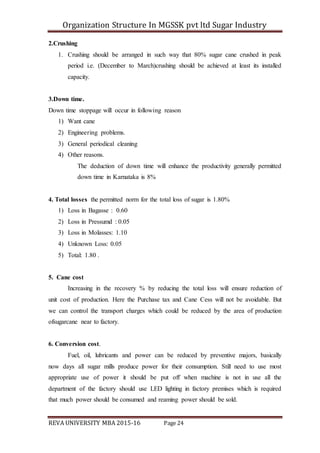 Organization Structure In MGSSK pvt ltd Sugar Industry
REVA UNIVERSITY MBA 2015-16 Page 24
2.Crushing
1. Crushing should be arranged in such way that 80% sugar cane crushed in peak
period i.e. (December to March)crushing should be achieved at least its installed
capacity.
3.Down time.
Down time stoppage will occur in following reason
1) Want cane
2) Engineering problems.
3) General periodical cleaning
4) Other reasons.
The deduction of down time will enhance the productivity generally permitted
down time in Karnataka is 8%
4. Total losses the permitted norm for the total loss of sugar is 1.80%
1) Loss in Bagasse : 0.60
2) Loss in Pressumd : 0.05
3) Loss in Molasses: 1.10
4) Unknown Loss: 0.05
5) Total: 1.80 .
5. Cane cost
Increasing in the recovery % by reducing the total loss will ensure reduction of
unit cost of production. Here the Purchase tax and Cane Cess will not be avoidable. But
we can control the transport charges which could be reduced by the area of production
ofsugarcane near to factory.
6. Conversion cost.
Fuel, oil, lubricants and power can be reduced by preventive majors, basically
now days all sugar mills produce power for their consumption. Still need to use most
appropriate use of power it should be put off when machine is not in use all the
department of the factory should use LED lighting in factory premises which is required
that much power should be consumed and reaming power should be sold.
 