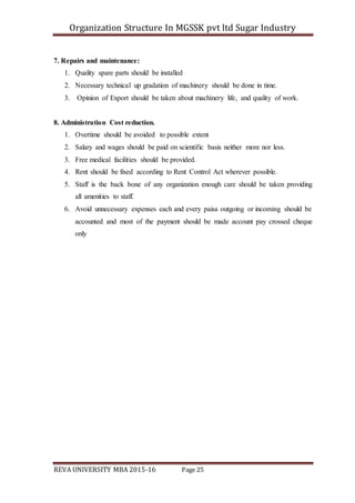 Organization Structure In MGSSK pvt ltd Sugar Industry
REVA UNIVERSITY MBA 2015-16 Page 25
7. Repairs and maintenance:
1. Quality spare parts should be installed
2. Necessary technical up gradation of machinery should be done in time.
3. Opinion of Export should be taken about machinery life, and quality of work.
8. Administration Cost reduction.
1. Overtime should be avoided to possible extent
2. Salary and wages should be paid on scientific basis neither more nor less.
3. Free medical facilities should be provided.
4. Rent should be fixed according to Rent Control Act wherever possible.
5. Staff is the back bone of any organization enough care should be taken providing
all amenities to staff.
6. Avoid unnecessary expenses each and every paisa outgoing or incoming should be
accounted and most of the payment should be made account pay crossed cheque
only
 