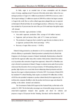 Organization Structure In MGSSK pvt ltd Sugar Industry
REVA UNIVERSITY MBA 2015-16 Page 27
In India, sugar is an essential item of mass consumption and the cheapest
source of energy, supplying around 10 percent of the daily calorie intake. India is the seco
nd largest producer of sugar (16.3 million ton production in 2008‐09).It, however, ranks 1
5th in export rankings (.23 million ton exports in 2008‐09) as India is the largest consume
r of sugar in the world. Raw as well as refined sugar prices plunged this year on expectati
on thatoutput in Brazil and India, the second‐biggest producer, will increase. Raw sugar p
rices declined by 45 percent since the start of the year 2010 amid hopes that global output
will rebound.
Four factors determine sugar production in India:
 Area under sugarcane production (Max. acreage of 4.43 million hectare)
 Sugarcane yield per hectare (Max. yield of 71.3 tonnes per hectare)
 The production of sugarcane that is crushed by sugar factories in relation to the tot
al sugarcane produced (Max drawl percentage = 69%)
 Recovery of sugar (Max recovery = 10.48%)
Ethanol is being promoted as an alternative to oil. It is commercially viable, cleaner fu
el but its efficiency is questionable. Ethanol promotion is primarily driven by Brazil whic
h happens to be the largest consumer of ethanol. Incidentally, Brazil produces ethanol dir
ectly from the sugarcane unlike many other countries which produce ethanol from molass
es (a by‐product after extraction of sugar from sugarcane). Almost 60% of Brazilian cane
crop is diverted to production of ethanol. Changes to emission norms under Kyoto protoc
ol,increased fiscal incentives from several governments, US bill mandating ethanol use in
gasoline, high oil prices are several other factors influencing ethanol production and diver
ting cane from sugar to ethanol production. In October 2007, Government of India (GOI)
has mandated 5% ethanol blending. India requires an estimated 550 million litres of ethan
ol.GOI has also permitted companies to produce ethanol directly from sugarcane juice. Th
iswill provide companies flexibility to alter the product mix between sugar and ethanol de
pending on the relative demand and realisation.
The Government of India (GOI) approved the National Policy on Bio‐fuels on De
cember 24, 2009. The bio‐fuel policy encourages use of renewable energy resources as alt
ernate fuels to supplement transport fuels (gasoline and diesel for vehicles) and
proposes a target of 20 percent bio‐fuel blending (bio‐diesel and bio‐ethanol)by 2017.
 