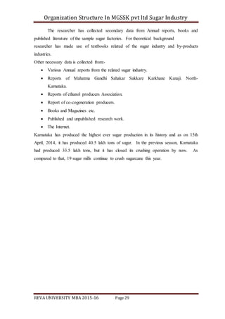 Organization Structure In MGSSK pvt ltd Sugar Industry
REVA UNIVERSITY MBA 2015-16 Page 29
The researcher has collected secondary data from Annual reports, books and
published literature of the sample sugar factories. For theoretical background
researcher has made use of textbooks related of the sugar industry and by-products
industries.
Other necessary data is collected from:-
 Various Annual reports from the related sugar industry.
 Reports of Mahatma Gandhi Sahakar Sakkare Karkhane Kanaji. North-
Karnataka.
 Reports of ethanol producers Association.
 Report of co-cogeneration producers.
 Books and Magazines etc.
 Published and unpublished research work.
 The Internet.
Karnataka has produced the highest ever sugar production in its history and as on 15th
April, 2014, it has produced 40.5 lakh tons of sugar. In the previous season, Karnataka
had produced 33.5 lakh tons, but it has closed its crushing operation by now. As
compared to that, 19 sugar mills continue to crush sugarcane this year.
 