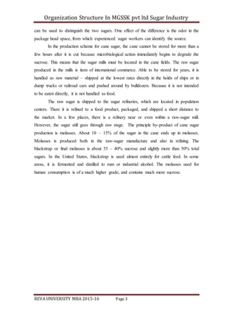 Organization Structure In MGSSK pvt ltd Sugar Industry
REVA UNIVERSITY MBA 2015-16 Page 3
can be used to distinguish the two sugars. One effect of the difference is the odor in the
package head space, from which experienced sugar workers can identify the source.
In the production scheme for cane sugar, the cane cannot be stored for more than a
few hours after it is cut because microbiological action immediately begins to degrade the
sucrose. This means that the sugar mills must be located in the cane fields. The raw sugar
produced in the mills is item of international commerce. Able to be stored for years, it is
handled as raw material – shipped at the lowest rates directly in the holds of ships or in
dump trucks or railroad cars and pushed around by bulldozers. Because it is not intended
to be eaten directly, it is not handled as food.
The raw sugar is shipped to the sugar refineries, which are located in population
centers. There it is refined to a food product, packaged, and shipped a short distance to
the market. In a few places, there is a refinery near or even within a raw-sugar mill.
However, the sugar still goes through raw stage. The principle by-product of cane sugar
production is molasses. About 10 – 15% of the sugar in the cane ends up in molasses.
Molasses is produced both in the raw-sugar manufacture and also in refining. The
blackstrap or final molasses is about 35 – 40% sucrose and slightly more than 50% total
sugars. In the United States, blackstrap is used almost entirely for cattle feed. In some
areas, it is fermented and distilled to rum or industrial alcohol. The molasses used for
human consumption is of a much higher grade, and contains much more sucrose.
 
