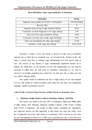 Organization Structure In MGSSK pvt ltd Sugar Industry
REVA UNIVERSITY MBA 2015-16 Page 31
Basic information about sugar production in Karnataka
Particulars Rs/kg
Sugarcane price payable for SS 2013-14 (Rs/quintal) 290 (Per Quintal)
Recovery Rate 11
Sugarcane price per kg of sugar produced (Rs/kg) 26.40
Conversion cost from Sugarcane to raw sugar (Rs/kg) 3.50
Total cost of raw sugar production (Rs/kg) 29.90
Conversion cost from raw to white sugar (In Rs/kg) 2.50
Total cost of production for white sugar (Rs/kg) 32.40
Domestic ex-mill sugar price (Rs/kg) 26.10-26.60
Sweetness of sugar is not to the former or growers of sugar cane in Karnataka
expected rate at which they are producing cost are not paid by the factories in time .this
study is concern here how to minimize sugar manufacturing cost from factory point of
view .The success of any industry or sugar manufacturing organization depend on to
enhance the selling price do not decrease cost per unit manufacturing cost .but long run
increasing in selling price not hold good in competitive environment so we need to
survival in cut thought competition just control the cost than next step is reduce per unit
cost without reducing quality.
Here quality should be maintained but unit or single output cost per unit (marginal
cost per unit) should be reduced possible extent using best and latest cost management
techniques applied in production process.
A Brief Profile of Selected Sugar Factories of Bidar District in Karnataka State:
1. . Mahatma Gandhi Sahakar Sakkare Karkhane Limited,. (MGSSK)
This factory was started in the year 2003 at Donagapur, village near Bhalki taluka
of Bidar district. Raw Materials: Sugarcane Installed Capacity: 2,500 Tonnes Crushing
Daily (TCD) of Sugarcane. The people of Bidar District particularly the Agriculturists
and Sugarcane growers are fully supporting, as their dream was came true reality. From
the Co-generation unit of the sugar factory it is producing 8 MW of power per day since
six years and planning to extend it to 14 MW power generation per day, to ease the power
 