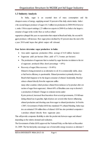 Organization Structure In MGSSK pvt ltd Sugar Industry
REVA UNIVERSITY MBA 2015-16 Page 4
1.3 Industry Analysis
In India, sugar is an essential item of mass consumption and the
cheapest source of energy, supplying around 10 percent of the daily calorie intake. India i
s the second largest producer of sugar (16.3 million ton production in 2008‐09).It howeve
r, ranks 15th in export rankings (.23 million ton exports in 2008‐0) as India is the largest c
onsumer of sugar in the world. Raw as well as refined
sugarprices plunged this year on expectation that output in Brazil and India, the second‐bi
ggest producer, will increase. Raw sugar prices declined by 45 percent since the start of th
e year 2010 amid hopes that global output will rebound.
Four factors determine sugar production in India:
 Area under sugarcane production (Max. acreage of 4.43 million hectare)
 Sugarcane yield per hectare (Max. yield of 71.3 tonnes per hectare)
 The production of sugarcane that is crushed by sugar factories in relation to the tot
al sugarcane produced (Max drawl percentage = 69%)
 Recovery of sugar (Max recovery = 10.48%)
Ethanol is being promoted as an alternative to oil. It is commercially viable, clean
er fuel but its efficiency is questionable. Ethanol promotion is primarily driven by
Brazil which happens to be the largest consumer of ethanol. Incidentally, Brazil pr
oduces ethanol directly from the sugarcane unlike
many other countries which produce ethanol from molasses (a by‐product after ext
raction of sugar from sugarcane). Almost 60% of Brazilian cane crop is diverted t
o production of ethanol. Changes to emission norms under
Kyoto protocol, increased fiscal incentives from several governments, US bill man
dating ethanol use in gasoline, high oil prices are several other factors influencing
ethanol production and diverting cane from sugar to ethanol production. In Octobe
r 2007, Government of India (GOI) has mandated 5% ethanol blending. India requ
ires an estimated 550 million litres of ethanol. GOI has also permitted companies t
o produce ethanol directly from sugarcane juice.
This will provide companies flexibility to alter the produt mix between sugar and ethanol
depending on the relative demand and realisation.
The Government of India (GOI) approved the National Policy on Bio‐fuels on December
24, 2009. The bio‐fuel policy encourages use of renewable energy resources as alternate f
 