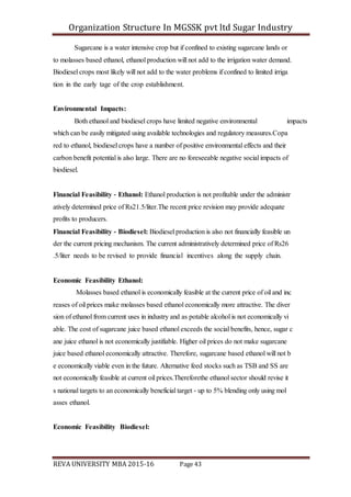 Organization Structure In MGSSK pvt ltd Sugar Industry
REVA UNIVERSITY MBA 2015-16 Page 43
Sugarcane is a water intensive crop but if confined to existing sugarcane lands or
to molasses based ethanol, ethanol production will not add to the irrigation water demand.
Biodiesel crops most likely will not add to the water problems if confined to limited irriga
tion in the early tage of the crop establishment.
Environmental Impacts:
Both ethanol and biodiesel crops have limited negative environmental impacts
which can be easily mitigated using available technologies and regulatory measures.Copa
red to ethanol, biodiesel crops have a number of positive environmental effects and their
carbon benefit potential is also large. There are no foreseeable negative social impacts of
biodiesel.
Financial Feasibility ‐ Ethanol: Ethanol production is not profitable under the administr
atively determined price of Rs21.5/liter.The recent price revision may provide adequate
profits to producers.
Financial Feasibility ‐ Biodiesel: Biodiesel production is also not financially feasible un
der the current pricing mechanism. The current administratively determined price of Rs26
.5/liter needs to be revised to provide financial incentives along the supply chain.
Economic Feasibility Ethanol:
Molasses based ethanol is economically feasible at the current price of oil and inc
reases of oil prices make molasses based ethanol economically more attractive. The diver
sion of ethanol from current uses in industry and as potable alcohol is not economically vi
able. The cost of sugarcane juice based ethanol exceeds the social benefits, hence, sugar c
ane juice ethanol is not economically justifiable. Higher oil prices do not make sugarcane
juice based ethanol economically attractive. Therefore, sugarcane based ethanol will not b
e economically viable even in the future. Alternative feed stocks such as TSB and SS are
not economically feasible at current oil prices.Thereforethe ethanol sector should revise it
s national targets to an economically beneficial target ‐ up to 5% blending only using mol
asses ethanol.
Economic Feasibility Biodiesel:
 
