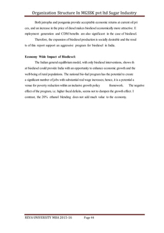 Organization Structure In MGSSK pvt ltd Sugar Industry
REVA UNIVERSITY MBA 2015-16 Page 44
Both jatropha and pongamia provide acceptable economic returns at current oil pri
ces, and an increase in the price of diesel makes biodiesel economically more attractive. E
mployment generation and CDM benefits are also significant in the case of biodiesel.
Therefore, the expansion of biodiesel production is socially desirable and the resul
ts of this report support an aggressive program for biodiesel in India.
Economy Wide Impact of Biodiesel:
The Indian general equilibrium model, with only biodiesel interventions, shows th
at biodiesel could provide India with an opportunity to enhance economic growth and the
well‐being of rural populations. The national bio‐fuel program has the potential to create
a significant number of jobs with substantial real wage increases; hence, it is a potential a
venue for poverty reduction within an inclusive growth policy framework. The negative
effect of the program, i.e. higher fiscal deficits, seems not to dampen the growth effect. I
contrast, the 20% ethanol blending does not add much value to the economy.
 