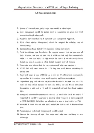 Organization Structure In MGSSK pvt ltd Sugar Industry
REVA UNIVERSITY MBA 2015-16 Page 46
7.1 Recommendations
1. Supply of clean and good quality sugar cane should be taken in put.
2. Cost management should be culture need to concentrate on grass root level
approach not top levelapproach.
3. Need tool for Comprehensive & Sustained Cost Management Approach.
4. TQM (Total Quality Management) should be adopted for reducing cost of
manufacturing.
5. Benchmarking should be followed in process costing inter factory.
6. Avoid too distance cane from factory for reducing transport cost and cane cost all
three factories cane cost to total cost is within set limit only but comparatively
BSSK Ltd cane cost 69% it is high reason for same it is the old factory in the
district and area of operation is whole district transport cost will be more
7. Conversion cost is in set limit but can be minimized using new machinery.
8. NSSK Ltd paid more interest i.e. 15% they can avoid interest minimizing the
private debt.
9. Salary and wages in case of BSSK Ltd is more i.e. 9% of total cost comparatively
try to reduce it for possible extent avoid overtime and bonus to employee.
10. Depreciation play vital role cost of production in case of MGSSK Ltd it is 12%
more amt they should decrease to 10% and BSSK Ltd and NSSK Ltd actual
depreciation in total cost is 1% and 4% respectively at least they should maintain
10%.
11. Selling and administration expenses of MGSSK Ltd and NSSK Ltd is 4% and % 5
respectively it should be decrease to possible extent because it is more compared
to BSSK Ltd.(BSSK Ltd selling and administrative cost to total cost is i.e. 1%).
12. Reduction in down time and total loss it should not cross 1.80% as industry norms
fixed.
13. Administrative cost should be minimized possible extent
14. Increase the recovery of sugar from sugar cane using new machinery or new
technology
 