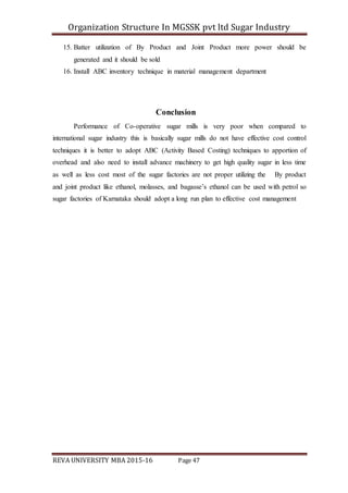 Organization Structure In MGSSK pvt ltd Sugar Industry
REVA UNIVERSITY MBA 2015-16 Page 47
15. Batter utilization of By Product and Joint Product more power should be
generated and it should be sold
16. Install ABC inventory technique in material management department
Conclusion
Performance of Co-operative sugar mills is very poor when compared to
international sugar industry this is basically sugar mills do not have effective cost control
techniques it is better to adopt ABC (Activity Based Costing) techniques to apportion of
overhead and also need to install advance machinery to get high quality sugar in less time
as well as less cost most of the sugar factories are not proper utilizing the By product
and joint product like ethanol, molasses, and bagasse’s ethanol can be used with petrol so
sugar factories of Karnataka should adopt a long run plan to effective cost management
 