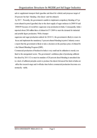 Organization Structure In MGSSK pvt ltd Sugar Industry
REVA UNIVERSITY MBA 2015-16 Page 5
uels to supplement transport fuels (gasoline and diesel for vehicle) and proposes target of
20 percent bio‐fuel blending (bio‐diesel and bio‐ethanol)
by 2017. Presently, the government is unable to implement compulsory blending of 5 pe
rcent ethanol in petrol (gasoline) due to the short supply of sugar molasses in 2009/10 and
2008/09 because of overall low sugarcane crop production in India. Consequently, India i
mported about 280 million litres of ethanol in CY 2009 to meet the demand for industrial
and potable liquor production. With a bumper
sugarcane and sugar production outlook for 2010/11, the government is likely to renew its
focus and implement the mandatory 5 percent ethanol blending in petrol. Industry source
s report that the government is likely to take a decision on the purchase price of ethanol fo
r the Ethanol Blending Program (EBP).
Commercial production of biodiesel in India is very small and its utilization is mostly con
fined to the unorganized sector. The government’s ambitious plan of producing sufficient
bio‐diesel by 2011/12 to meet its mandate of 20 percent diesel blending is unrealized due
to a lack of sufficient jatropha seeds to produce bio‐diesel.Advanced bio‐fuels in India are
still at the research stage and it will take time before commercial production becomes eco
nomically viable.
 