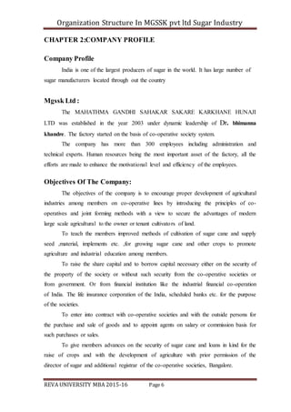 Organization Structure In MGSSK pvt ltd Sugar Industry
REVA UNIVERSITY MBA 2015-16 Page 6
CHAPTER 2:COMPANY PROFILE
Company Profile
India is one of the largest producers of sugar in the world. It has large number of
sugar manufacturers located through out the country
Mgssk Ltd :
The MAHATHMA GANDHI SAHAKAR SAKARE KARKHANE HUNAJI
LTD was established in the year 2003 under dynamic leadership of Dr. bhimanna
khandre. The factory started on the basis of co-operative society system.
The company has more than 300 employees including administration and
technical experts. Human resources being the most important asset of the factory, all the
efforts are made to enhance the motivational level and efficiency of the employees.
Objectives Of The Company:
The objectives of the company is to encourage proper development of agricultural
industries among members on co-operative lines by introducing the principles of co-
operatives and joint forming methods with a view to secure the advantages of modern
large scale agricultural to the owner or tenant cultivators of land.
To teach the members improved methods of cultivation of sugar cane and supply
seed ,material, implements etc. ,for growing sugar cane and other crops to promote
agriculture and industrial education among members.
To raise the share capital and to borrow capital necessary either on the security of
the property of the society or without such security from the co-operative societies or
from government. Or from financial institution like the industrial financial co-operation
of India. The life insurance corporation of the India, scheduled banks etc. for the purpose
of the societies.
To enter into contract with co-operative societies and with the outside persons for
the purchase and sale of goods and to appoint agents on salary or commission basis for
such purchases or sales.
To give members advances on the security of sugar cane and loans in kind for the
raise of crops and with the development of agriculture with prior permission of the
director of sugar and additional registrar of the co-operative societies, Bangalore.
 