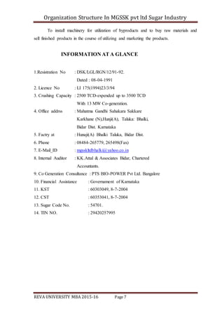 Organization Structure In MGSSK pvt ltd Sugar Industry
REVA UNIVERSITY MBA 2015-16 Page 7
To install machinery for utilization of byproducts and to buy raw materials and
sell finished products in the course of utilizing and marketing the products.
INFORMATION AT A GLANCE
1.Resistration No : DSK/LGL/RGN/12/91-92.
Dated : 08-04-1991
2. Licence No : LI 175(1994)23/3/94
3. Crushing Capacity : 2500 TCD-expended up to 3500 TCD
With 13 MW Co-generation.
4. Office addrss : Mahatma Gandhi Sahakara Sakkare
Karkhane (N),Hunji(A), Taluka: Bhalki,
Bidar Dist. Karnataka
5. Factry at : Hunaji(A) Bhalki Taluka, Bidar Dist.
6. Phone : 08484-265779, 265498(Fax)
7. E-Mail_ID : mgsskltdbhalki@yahoo.co.in
8. Internal Auditor : KK.Attal & Associates Bidar, Chartered
Accountants.
9. Co Generation Consultance : PTS BIO-POWER Pvt Ltd. Bangalore
10. Financial Assistance : Governament of Karnataka
11. KST : 60303049, 8-7-2004
12. CST : 60353041, 8-7-2004
13. Sugar Code No. : 54701.
14. TIN NO. : 29420257995
 