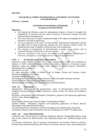 11
2015-2016
JAWAHARLAL NEHRU TECHNOLOGICAL UNIVERSITY ANANTAPUR
ANANTHAPURAMU
I B.Tech. I - Semester T Tu C
3 1 3
(15A51101) ENGINEERING CHEMISTRY
(Common to ECE/EIE/ME/IT)
Objectives:
 The Engineering Chemistry course for undergraduate students is framed to strengthen the
fundamentals of chemistry and then build an interface of theoretical concepts with their
industrial/engineering applications.
 The course main aim is to impart in-depth knowledge of the subject and highlight the role of
chemistry in the field of engineering.
 The lucid explanation of the topics will help students understand the fundamental concepts
and apply them to design engineering materials and solve problems related to them. An
attempt has been made to logically correlate the topic with its application.
 The extension of fundamentals of electrochemistry to energy storage devices such as
commercial batteries and fuel cells is one such example.
 After the completion of the course, the student would understand the concepts of
chemistry and apply to various materials for engineering applications.
UNIT – I WATER QUALITY AND TREATMENT
Impurities in water, Hardness of water and its Units, Disadvantages of hard water, Estimation of
hardness by EDTA method, Numerical problems on hardness, Estimation of dissolved oxygen,
Alkalinity, acidity and chlorides in water, Water treatment for domestic purpose (Chlorination,
Bleaching powder, ozonisation)
Industrial Use of water:
For steam generation, troubles of Boilers: Scale & Sludge, Priming and Foaming, Caustic
Embrittlement and Boiler Corrosion.
Treatment of Boiler Feed water:
Internal Treatment: Colloidal, Phosphate, Carbonate, Calgon and sodium aluminate treatment.
External Treatment: Ion-Exchange and Permutit processes.
Demineralisation of brackish water: Reverse Osmosis and Electrodialysis
UNIT – II POLYMERS
i)Introduction: Basic concepts of polymerisation, Types of poloymerisation (Chain Growth
(Addition), Step growth (Condensation)), Mechanism: cationic, anionic, free radical and coordination
covalent.
Plastomers: Thermosetting and Thermoplatics, Preparation, properties and Engineering applications
of PVC, Teflon, Bakelite and nylons.
Elastomers
Natural Rubber; Processsing of natural rubbers, Compounding of Rubber
Synthetic Rubber: Preparation, properties and engineering applications of Buna-S, Buna-N,
Polyurethene, Polysulfide (Thiokol) rubbers
ii) Conducting polymers: Mechanism, synthesis and applications of polyacetyline, polyaniline.
iii) Inorganic Polymers: Basic Introduction, Silicones, Polyphospazins (-(R)2-P=N-) applications
UNIT – III ELECTROCHEMISTRY
i) Galvanic cells, Nernest Equation, Numerical calculations, Batteries: Rechargeable batteries (Lead
acid, Ni-Cd, Lithium Ion Batteries),Fuels cells: (Hydrogen-Oxygen and Methanol-Oxygen, Solid
oxide)
ii) Corrosion: Introduction, type of corrosion (Concentration cell corrosion, Galvanic corrosion),
Chemical (Dry) and Electrochemical (Wet) Theory of corrosion. Galvanic series, factors affecting the
 