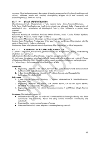 12
corrosion (Metal and environment). Prevention: Cathodic protection (Sacrificial anode and impressed
current), Inhibitors (Anodic and cathodic), electroplating (Copper, nickel and chromium) and
electroless plating (Copper and nickel)
UNIT – IV FUELS AND COMBUSTION
Classifications of Fuels – Characteristics of Fuels- Calorific Value – Units, Numerical Problems.
Solid Fuels: Coal-Classification and Analysis (proximate and ultimate), Coke :Characteristics of
metallurgical coke, Manufacture of Metallurgical Coke by Otto Hoffmann‟s by product oven
processes.
Liquid Fuels:
Petroleum: Refining of Petroleum, Gasoline- Octane Number, Diesel -Cetane Number, Synthetic
Petrol: Bergius Processes, Fischer Troph‟s synthesis
Power Alcohol: Manufacture, Advantages and Disadvantages of Power Alcohol
Gaseous Fuels: Natural gas, Producer gas, Water gas, Coal gas and Biogas. Determination calorific
value of Gases fuels by Junker‟s calorimeter.
Combustion: Basic principles and numerical problems, Flue Gas analysis by Orsat‟s apparatus.
UNIT – V CHEMISTRY OF ENGINEERING MATERIALS
i) Cement: Composition, Classification, preparation (Dry and Wet processes), Setting and Hardening
(Hydration and Hydrolysis)
ii) Refractories: Introduction, Classification , properties and applications
iii) Lubricants: Introduction, classification (Solid, liquid, semi solid, emulsion and synthetic),Theory
of lubrication (Thin film, Thick film & Extreme pressure) , properties of lubricants and applications.
iv) Carbon clusters: Fullerenes and Carbon Nano Tubes (CNT)
Text Books:
1. Engineering Chemistry, First Edition, Jayaveera KN, Subba Reddy GVand Ramachandraiah
C, McGraw Hill Higher Education, New Delhi, 2013.
2. A Text Book of Enigneering Chemistry, 15th
Edition, Jain and Jain, Dhanapathi Rai
Publications, New Delhi, 2013.
References:
1. A Text book of Engineering Chemistry, 12th
Edition, SS Dhara,Uma, S. Chand Publications,
New Delhi, 2010.
2. Engineering Chemistry, First edition, K.B. Chandra Sekhar, UN.Das and Sujatha Mishra,
SCITECH Publications India Pvt Limited, 2010.
3. Engineering Chemistry, First edition, Seshamaheswaramma K and Mridula Chugh, Pearson
Education, 2013.
Outcomes: The student is expected to:
 Differentiate between hard and soft water. Understand the disadvantages of using hard water
domestically and industrially. Select and apply suitable treatments domestically and
industrially.
 Understand the electrochemical sources of energy
 Understand industrially based polymers, various engineering materials.
 