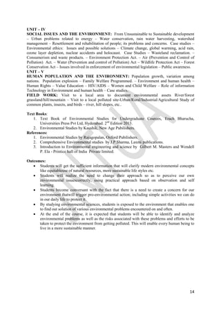 14
UNIT – IV
SOCIAL ISSUES AND THE ENVIRONMENT: From Unsustainable to Sustainable development
– Urban problems related to energy – Water conservation, rain water harvesting, watershed
management – Resettlement and rehabilitation of people; its problems and concerns. Case studies –
Environmental ethics: Issues and possible solutions – Climate change, global warming, acid rain,
ozone layer depletion, nuclear accidents and holocaust. Case Studies – Wasteland reclamation. –
Consumerism and waste products. – Environment Protection Act. – Air (Prevention and Control of
Pollution) Act. – Water (Prevention and control of Pollution) Act – Wildlife Protection Act – Forest
Conservation Act – Issues involved in enforcement of environmental legislation – Public awareness.
UNIT – V
HUMAN POPULATION AND THE ENVIRONMENT: Population growth, variation among
nations. Population explosion – Family Welfare Programmed. – Environment and human health –
Human Rights – Value Education – HIV/AIDS – Women and Child Welfare – Role of information
Technology in Environment and human health – Case studies.
FIELD WORK: Visit to a local area to document environmental assets River/forest
grassland/hill/mountain – Visit to a local polluted site-Urban/Rural/Industrial/Agricultural Study of
common plants, insects, and birds – river, hill slopes, etc..
Text Books:
1. Text Book of Environmental Studies for Undergraduate Cources, Erach Bharucha,
Universities Press Pvt Ltd, Hyderabad. 2nd
Edition 2013.
2. Environmental Studies by Kaushik, New Age Pubilishers.
References:
1. Environmental Studies by Rajagopalan, Oxford Pubilishers.
2. Comprehensive Environmental studies by J.P.Sharma, Laxmi publications.
3. Introduction to Environmental engineering and science by Gilbert M. Masters and Wendell
P. Ela - Printice hall of India Private limited.
Outcomes:
 Students will get the sufficient information that will clarify modern environmental concepts
like equitableuse of natural resources, more sustainable life styles etc.
 Students will realize the need to change their approach so as to perceive our own
environmental issuescorrectly, using practical approach based on observation and self
learning.
 Students become conversant with the fact that there is a need to create a concern for our
environment thatwill trigger pro-environmental action; including simple activities we can do
in our daily life to protect it.
 By studying environmental sciences, students is exposed to the environment that enables one
to find out solution of various environmental problems encountered on and often.
 At the end of the course, it is expected that students will be able to identify and analyze
environmental problems as well as the risks associated with these problems and efforts to be
taken to protect the environment from getting polluted. This will enable every human being to
live in a more sustainable manner.
 