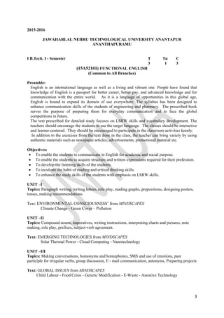 3
2015-2016
JAWAHARLAL NEHRU TECHNOLOGICAL UNIVERSITY ANANTAPUR
ANANTHAPURAMU
I B.Tech. I - Semester T Tu C
3 1 3
(15A52101) FUNCTIONAL ENGLISH
(Common to All Branches)
Preamble:
English is an international language as well as a living and vibrant one. People have found that
knowledge of English is a passport for better career, better pay, and advanced knowledge and for
communication with the entire world. As it is a language of opportunities in this global age,
English is bound to expand its domain of use everywhere. The syllabus has been designed to
enhance communication skills of the students of engineering and pharmacy. The prescribed book
serves the purpose of preparing them for everyday communication and to face the global
competitions in future.
The text prescribed for detailed study focuses on LSRW skills and vocabulary development. The
teachers should encourage the students to use the target language. The classes should be interactive
and learner-centered. They should be encouraged to participate in the classroom activities keenly.
In addition to the exercises from the text done in the class, the teacher can bring variety by using
authentic materials such as newspaper articles, advertisements, promotional material etc.
Objectives:
 To enable the students to communicate in English for academic and social purpose.
 To enable the students to acquire structure and written expressions required for their profession.
 To develop the listening skills of the students.
 To inculcate the habit of reading and critical thinking skills.
 To enhance the study skills of the students with emphasis on LSRW skills.
UNIT –I
Topics: Paragraph writing, writing letters, role play, reading graphs, prepositions, designing posters,
tenses, making recommendations.
Text: ENVIRONMENTAL CONSCIOUSNESS‟ from MINDSCAPES
Climate Change - Green Cover – Pollution
UNIT –II
Topics: Compound nouns, imperatives, writing instructions, interpreting charts and pictures, note
making, role play, prefixes, subject-verb agreement.
Text: EMERGING TECHNOLOGIES from MINDSCAPES
Solar Thermal Power - Cloud Computing - Nanotechnology
UNIT –III
Topics: Making conversations, homonyms and homophones, SMS and use of emotions, past
participle for irregular verbs, group discussion, E - mail communication, antonyms, Preparing projects
Text: GLOBAL ISSUES from MINDSCAPES
Child Labour - Food Crisis - Genetic Modification - E-Waste - Assistive Technology
 