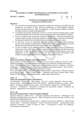 8
2015-2016
JAWAHARLAL NEHRU TECHNOLOGICAL UNIVERSITY ANANTAPUR
ANANTHAPURAMU
I B.Tech. I - Semester T Tu C
3 1 3
(15A56101) ENGINEERING PHYSICS
(Common to CSE/EEE/CIVIL)
Objectives:
 To evoke interest on applications of superposition effects like interference and diffraction, the
mechanisms of emission of light, achieving amplification of electromagnetic radiation
through stimulated emission, study of propagation of light through transparent dielectric
waveguides along with engineering applications.
 To enlighten the periodic arrangement of atoms in crystals, direction of Bragg planes, crystal
structure determination by X-rays and non-destructive evaluation using ultrasonic techniques.
 To get an insight into the microscopic meaning of conductivity , classical and quantum free
electron model, the effect of periodic potential on electron motion, evolution of band theory
to distinguish materials and to understand electron transport mechanism in solids.
 To open new avenues of knowledge and understanding semiconductor based electronic
devices , basic concepts and applications of semiconductors and magnetic materials have been
introduced which find potential in the emerging micro device applications.
 To give an impetus on the subtle mechanism of superconductors in terms of conduction of
electron pairs using BCS theory, different properties exhibited by them and their fascinating
applications. Considering the significance of microminiaturization of electronic devices and
significance of low dimensional materials, the basic concepts of nanomaterials, their
synthesis, properties and applications in emerging technologies are elicited.
UNIT - I
PHYSICAL OPTICS, LASERS AND FIBRE OPTICS
Physical Optics: Interference (Review) – Interference in thin film by reflection –Newton‟s rings –
Diffraction (Review) - Fraunhofer diffraction due to single slit, double slit and diffraction grating.
Lasers: Characteristics of laser – Spontaneous and stimulated emission of radiation – Einstein‟s
coefficients –– Population inversion – Excitation mechanism and optical resonator – Nd:YAG laser -
He-Ne laser – Semiconductor Diode laser - Applications of lasers
Fiber optics: Introduction - construction and working principle of optical fiber –Numerical aperture
and acceptance angle – Types of optical fibers – Attenuation and losses in Optical fibers –Block
diagram of Optical fiber communication system – Applications of optical fibers
UNIT – II
CRYSTALLOGRAPHY AND ULTRASONICS
Crystallography: Introduction – Space lattice –Unit cell – Lattice parameters –Bravias lattice –
Crystal systems – Packing fractions of SC, BCC and FCC - Directions and planes in crystals – Miller
indices – Interplanar spacing in cubic crystals – X-ray diffraction - Bragg‟s law – Powder method.
Ultrasonics: Introduction – Production of ultrasonics by piezoelectric method – Properties and
detection – Applications in non-destructive testing.
UNIT – III
QUANTUM MECHANICS AND ELECTRON THEORY
Quantum Mechanics: Matter waves – de‟Broglie hypothesis and properties - Schrodinger‟s time
dependent and independent wave equations – Physical significance of wave function - Particle in one
dimensional infinite potential well.
Electron theory: Classical free electron theory – Equation for electrical conductivity - Quantum free
electron theory – Fermi-Dirac distribution – Source of electrical resistance – Kronig-Penny model
(qualitative treatment) – Origin of bands in solids – Classification of solids into conductors,
semiconductors and insulators.
 