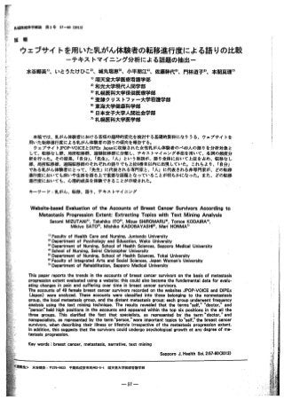 57-60(2013)第 2号
報
ウェブサイトを用いた乳がん体験者の転移進行度による語りの比較
ーテキストマイニング分析による話題の抽出ー
いとうたけひこベ城丸瑞恵3）、小平朋江4）、佐藤幹代5）、門林道子へ本間真理7)
”順天堂大学医療看護学部
2）和光大学現代人間学部
初札幌医科大学保健医療学部
4）聖隷クリストファ一大学看護学部
5）東海大学健康科学部
自】日本女子大学人聞社会学部
7）札幌医科大学医学部
水谷郷美1）、
織学科健保山
問
題
際
P
I
L
h
J
C
L
l
r
f
−
本稿では、乳がん体験者における苦痛の経時的変化を検討する基礎的資料になりうる、ウェプサイトを
用いた転移進行度による乳がん体験者の語りの傾向を報告する。
ウェプサイトJPOP-VOICEとDIPExJapanに収録された女性乳がん体験者のペ49人の語りを分析対象と
して、転移なし群、局所転移群、連踊転移群に分類し、テキストマイエング手法を用いて、名詞の顔度分
析を行った．その結果、『自分J、『先生』、「人Jという単語が、語り全体において上位を占め、転移なし
群、局所転移群、遺隔転移群のそれぞれの語りでも上位6番目以内に出現していた．これらより、『自分J
である乳がん体験者にとって、「先生Jに代表される専門家と、「人Jに代表される非専門家が、どの転移
進行度においても病いや生活を語る上で重要な話題となっていることが明らかになった。また、どの転移
進行度においても、心理的成長を体験できることが示唆された。
キーワード：乳がん、転移、語り、テキストマイエング
Website-basedEvaluationoftheAccountsofBreastCancerSurvivorsAccordingto
MetastasisProgressionExtent:ExtractingTopicswithTextMiningAnalysis
SatomiMIZUTANl0,TakehikoIT02>,MizueSHIROMARUu,TomoeKODAIRA4',
MikiyoSAT05',MichikoKADOBAYASHl81,MariHONMA71
°FacultyofHealthCareandNursing,JuntendoUniversity
21DepartmentofPsychologyandEducation,WakoUniversity
31DepartmentofNursing,SchoolofHealihSciences,SapporoMedicalUniversity
制 SchoolofNursing,SeireiChristopherUniversity
5lDepartmentofNursing,SchoolofHealt~ Sciences,TokaiUniversity
8'FacultyofIntegratedArtsandSocialSciences,JapanWomen'sU『1iversitv
71DepartmentofRehabilitation,SapporoMedicalUniversity
Thispaperreportsthetrendsintheaccountsofbreastcancersurvivorsonthebasisofmetastasis
progressionextentevaluatedusingawebsite;thiscouldalsobecomethefundamentaldataforevalu-
atingchangesinpainandsufferingovertimeinbreastcancersurvivors.
Theaccountsof49femalebreastcancersurvivorsrecordedonthewebsitesJPOP-VOICEandDIPEx
(Japan)wereanalyzed.Theseaccountswereclassifiedintothosebelongingtothenonmetastasis
group,thelocalmetastasisgroup,andthedistantmetastasisgroup;eachgroupunderwentfrequency
analysisusingthetextminingtechnique.Theresultsrevealedthattheterms“self，”“doctor，’ and
“問問on"heldhighpositionsintheaccountsandappearedwithinthetopsixpositionsintheallthe
threegroups. Thisclarifiedthefactthat specialists, as represented bytheterm“doctor，” and
nonspecialists,asrepresentedbytheterm“person，”wereimportanttopicsto・self，”thebreastcancer
SU刊 ivors,whendescribingtheirillnessorlifestyleirrespectiveofthemetastasisprogressionextent.
Inaddition,thissuggeststhatthesurvivorscouldundergopsychologicalgrowthatanydegreeofme-
tastasisprogression.
Keywords:breastcancer,metastasis,narrative,textmining
SapporoJ.HealthSci.2:57・60(2013)
順天念大学医療看護学郎
-57ー
千梨県浦安市高州2・5-1水谷郷虫色：〒279・0023
 
