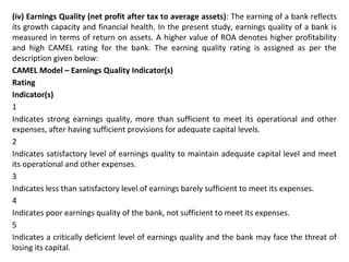 (iv) Earnings Quality (net profit after tax to average assets): The earning of a bank reflects
its growth capacity and financial health. In the present study, earnings quality of a bank is
measured in terms of return on assets. A higher value of ROA denotes higher profitability
and high CAMEL rating for the bank. The earning quality rating is assigned as per the
description given below:
CAMEL Model – Earnings Quality Indicator(s)
Rating
Indicator(s)
1
Indicates strong earnings quality, more than sufficient to meet its operational and other
expenses, after having sufficient provisions for adequate capital levels.
2
Indicates satisfactory level of earnings quality to maintain adequate capital level and meet
its operational and other expenses.
3
Indicates less than satisfactory level of earnings barely sufficient to meet its expenses.
4
Indicates poor earnings quality of the bank, not sufficient to meet its expenses.
5
Indicates a critically deficient level of earnings quality and the bank may face the threat of
losing its capital.
 