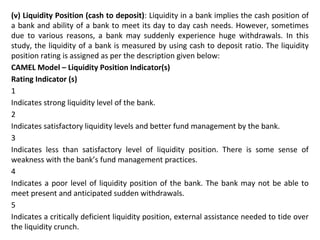 (v) Liquidity Position (cash to deposit): Liquidity in a bank implies the cash position of
a bank and ability of a bank to meet its day to day cash needs. However, sometimes
due to various reasons, a bank may suddenly experience huge withdrawals. In this
study, the liquidity of a bank is measured by using cash to deposit ratio. The liquidity
position rating is assigned as per the description given below:
CAMEL Model – Liquidity Position Indicator(s)
Rating Indicator (s)
1
Indicates strong liquidity level of the bank.
2
Indicates satisfactory liquidity levels and better fund management by the bank.
3
Indicates less than satisfactory level of liquidity position. There is some sense of
weakness with the bank’s fund management practices.
4
Indicates a poor level of liquidity position of the bank. The bank may not be able to
meet present and anticipated sudden withdrawals.
5
Indicates a critically deficient liquidity position, external assistance needed to tide over
the liquidity crunch.
 