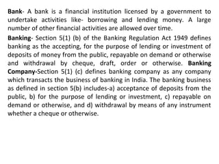 Bank- A bank is a financial institution licensed by a government to
undertake activities like- borrowing and lending money. A large
number of other financial activities are allowed over time.
Banking- Section 5(1) (b) of the Banking Regulation Act 1949 defines
banking as the accepting, for the purpose of lending or investment of
deposits of money from the public, repayable on demand or otherwise
and withdrawal by cheque, draft, order or otherwise. Banking
Company-Section 5(1) (c) defines banking company as any company
which transacts the business of banking in India. The banking business
as defined in section 5(b) includes-a) acceptance of deposits from the
public, b) for the purpose of lending or investment, c) repayable on
demand or otherwise, and d) withdrawal by means of any instrument
whether a cheque or otherwise.
 