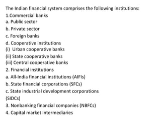 The Indian financial system comprises the following institutions:
1.Commercial banks
a. Public sector
b. Private sector
c. Foreign banks
d. Cooperative institutions
(i) Urban cooperative banks
(ii) State cooperative banks
(iii) Central cooperative banks
2. Financial institutions
a. All-India financial institutions (AIFIs)
b. State financial corporations (SFCs)
c. State industrial development corporations
(SIDCs)
3. Nonbanking financial companies (NBFCs)
4. Capital market intermediaries
 