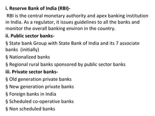 i. Reserve Bank of India (RBI)-
RBI is the central monetary authority and apex banking institution
in India. As a regulator, it issues guidelines to all the banks and
monitor the overall banking environ in the country.
ii. Public sector banks-
§ State bank Group with State Bank of India and its 7 associate
banks (initially)
§ Nationalized banks
§ Regional rural banks sponsored by public sector banks
iii. Private sector banks-
§ Old generation private banks
§ New generation private banks
§ Foreign banks in India
§ Scheduled co-operative banks
§ Non scheduled banks
 
