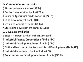 iv. Co-operative sector banks
§ State co-operative banks (SCBs)
§ Central co-operative banks (CCBs)
§ Primary Agriculture credit societies (PACS)
§ Land development banks (LDBs)
§ Urban co-operative banks (UCBs)
§ State land development banks (SLDBs)
v. Development banks
§ Export –Import bank of India (EXIM Bank)
§ Industrial Finance Corporation of India (IFCI)
§ Industrial Development bank of India (IDBI)
§ National bank for Agriculture and Rural Development (NABARD)
§ Industrial Investment bank of India (IIBI)
§ Small Industries development bank of India (SIDBI)
 