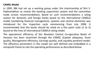 CAMEL Model
In 1995, RBI had set up a working group under the chairmanship of Shri S.
Padmanabhan to review the banking supervision system and the committee
made certain recommendations. Based on such recommendations a rating
system for domestic and foreign banks based on the international CAMELS
model (combining financial management, systems and control elements) was
introduced for the inspection cycle commencing from July 1998. It
recommended that the banks should be rated on a five point scale (1 to 5)
based on the lines of international CAMELS rating model.
The operational efficiency of the Nineteen Central Co-operative Banks of
Haryana has been examined through the CAMEL (Capital adequacy, Asset
quality, Management efficiency, Earnings quality, and Liquidity position) model.
The efficiency parameters in the model are well defined and embedded in a
composite frame to rate the operating performance as described below:
 