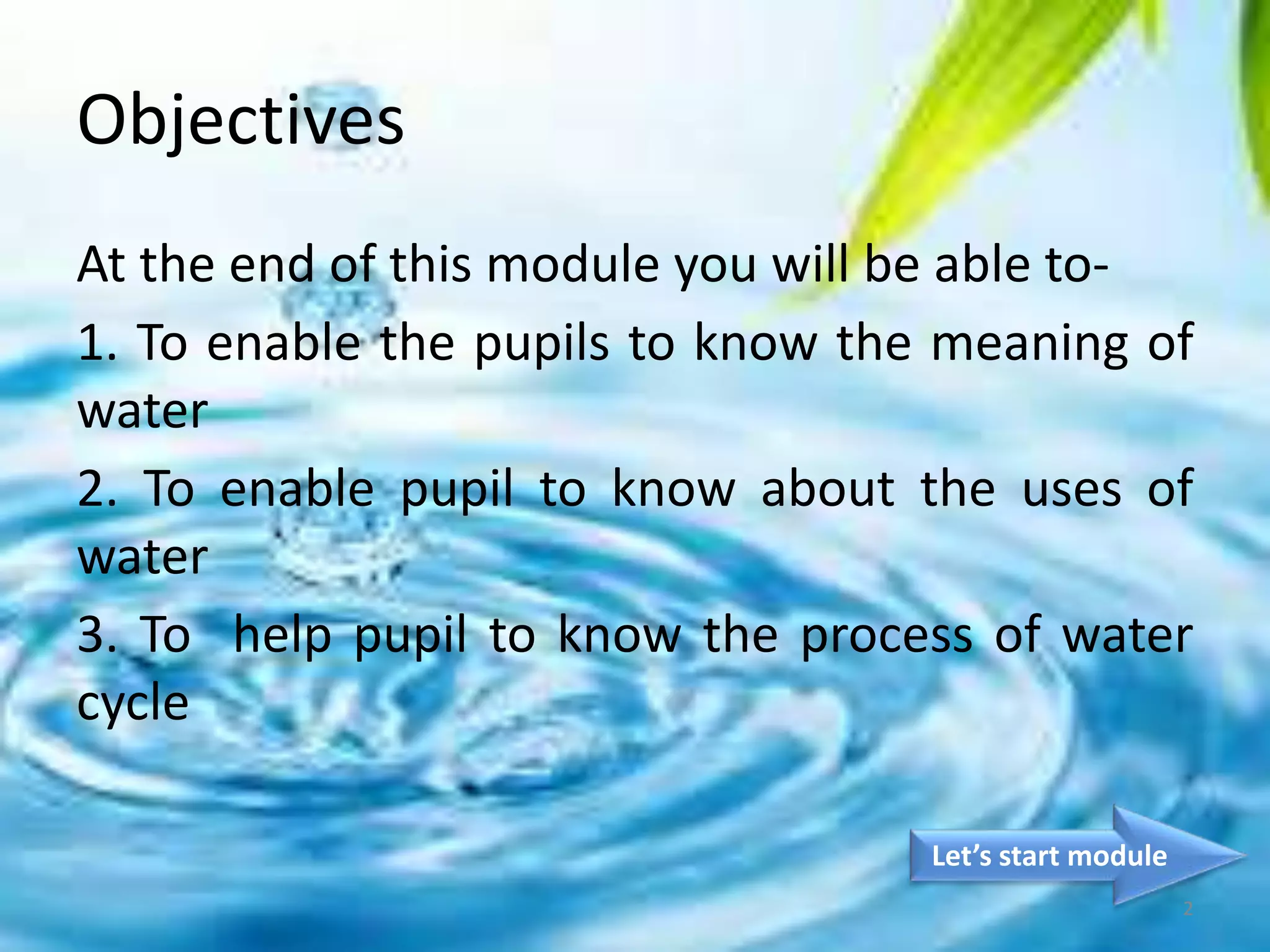 Objectives
At the end of this module you will be able to-
1. To enable the pupils to know the meaning of
water
2. To enable pupil to know about the uses of
water
3. To help pupil to know the process of water
cycle
Let’s start module
2
 