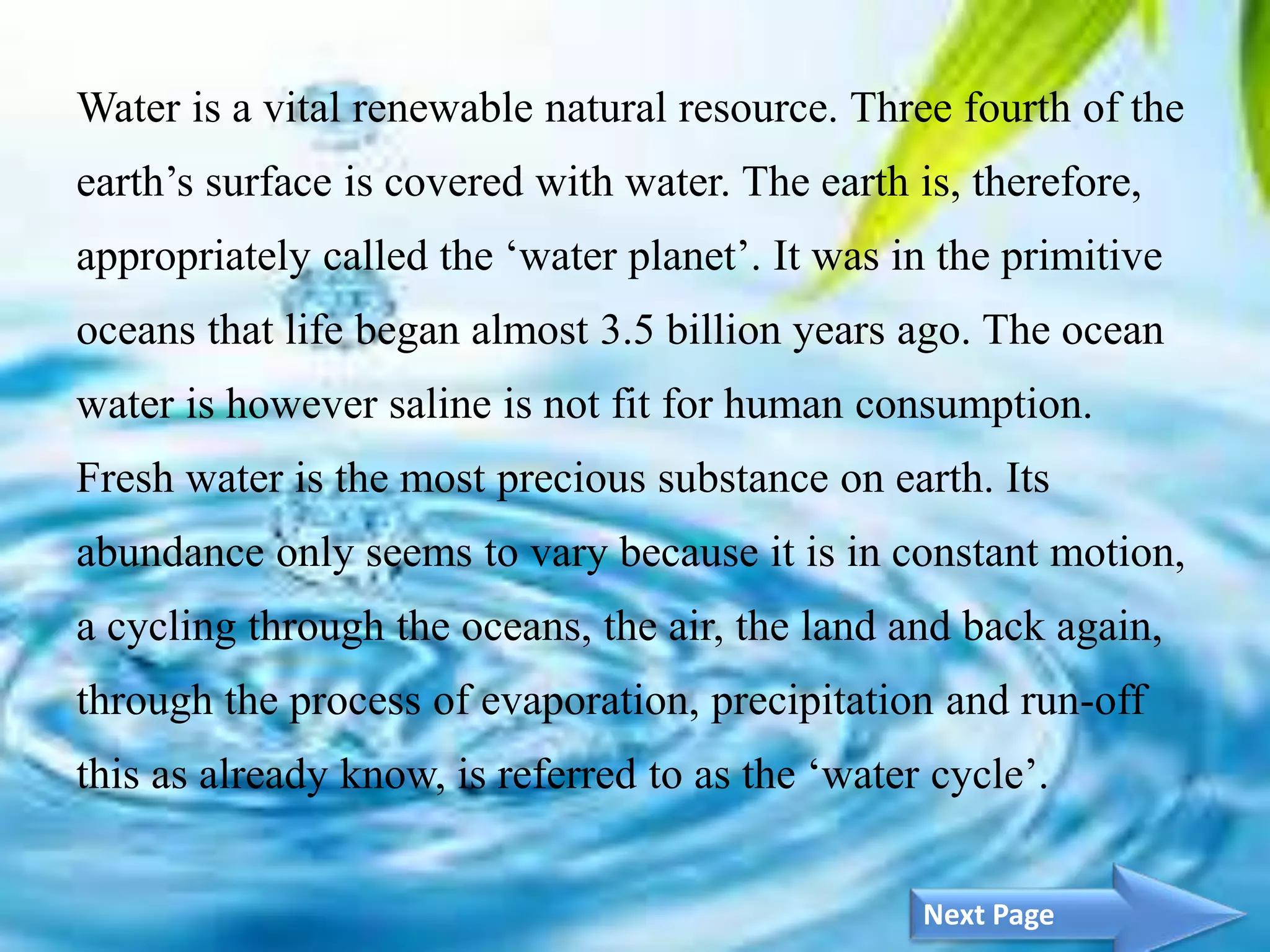 Water is a vital renewable natural resource. Three fourth of the
earth’s surface is covered with water. The earth is, therefore,
appropriately called the ‘water planet’. It was in the primitive
oceans that life began almost 3.5 billion years ago. The ocean
water is however saline is not fit for human consumption.
Fresh water is the most precious substance on earth. Its
abundance only seems to vary because it is in constant motion,
a cycling through the oceans, the air, the land and back again,
through the process of evaporation, precipitation and run-off
this as already know, is referred to as the ‘water cycle’.
3Next Page
 