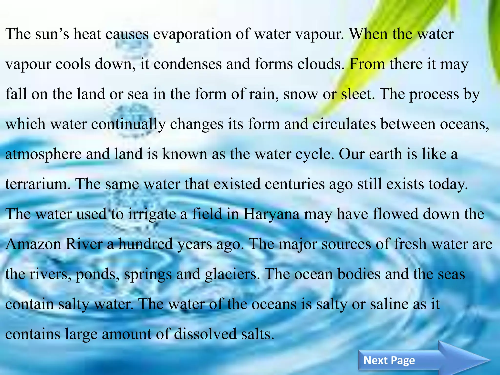 4
The sun’s heat causes evaporation of water vapour. When the water
vapour cools down, it condenses and forms clouds. From there it may
fall on the land or sea in the form of rain, snow or sleet. The process by
which water continually changes its form and circulates between oceans,
atmosphere and land is known as the water cycle. Our earth is like a
terrarium. The same water that existed centuries ago still exists today.
The water used to irrigate a field in Haryana may have flowed down the
Amazon River a hundred years ago. The major sources of fresh water are
the rivers, ponds, springs and glaciers. The ocean bodies and the seas
contain salty water. The water of the oceans is salty or saline as it
contains large amount of dissolved salts.
Next Page
 