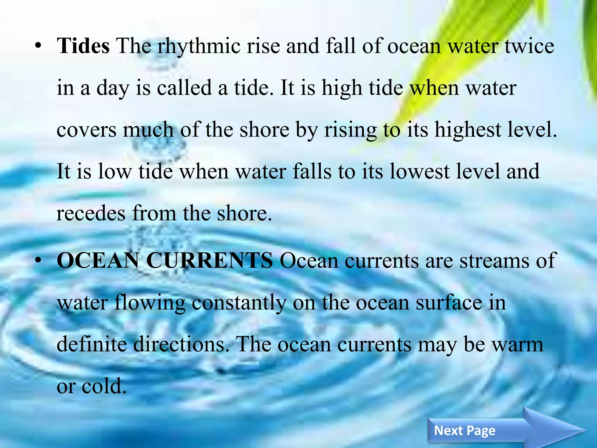 5
• Tides The rhythmic rise and fall of ocean water twice
in a day is called a tide. It is high tide when water
covers much of the shore by rising to its highest level.
It is low tide when water falls to its lowest level and
recedes from the shore.
• OCEAN CURRENTS Ocean currents are streams of
water flowing constantly on the ocean surface in
definite directions. The ocean currents may be warm
or cold.
Next Page
 