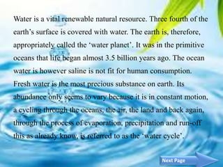 Water is a vital renewable natural resource. Three fourth of the
earth’s surface is covered with water. The earth is, therefore,
appropriately called the ‘water planet’. It was in the primitive
oceans that life began almost 3.5 billion years ago. The ocean
water is however saline is not fit for human consumption.
Fresh water is the most precious substance on earth. Its
abundance only seems to vary because it is in constant motion,
a cycling through the oceans, the air, the land and back again,
through the process of evaporation, precipitation and run-off
this as already know, is referred to as the ‘water cycle’.
3Next Page
 